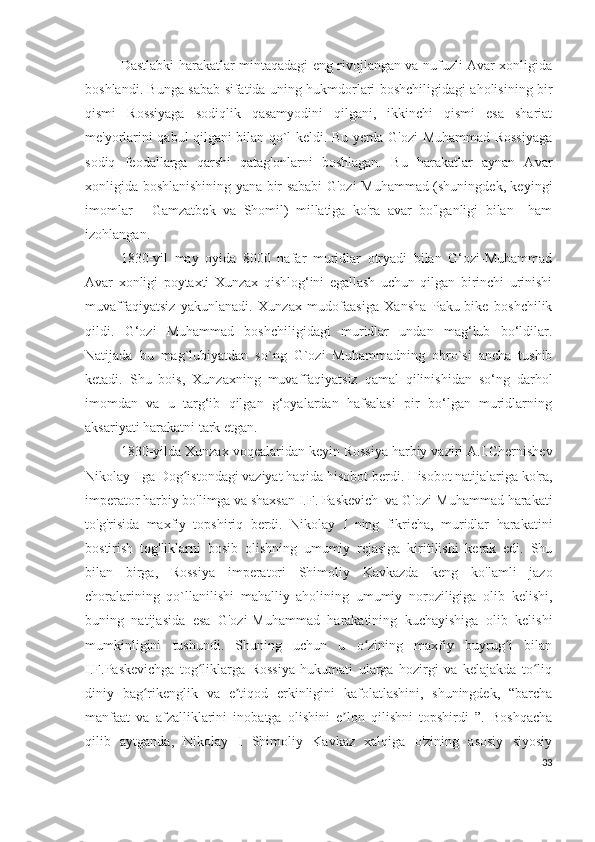 Dastlabki harakatlar mintaqadagi eng rivojlangan va nufuzli Avar xonligida
boshlandi. Bunga sabab sifatida uning hukmdorlari boshchiligidagi aholisining bir
qismi   Rossiyaga   sodiqlik   qasamyodini   qilgani,   ikkinchi   qismi   esa   shariat
me'yorlarini qabul qilgani bilan qo`l keldi. Bu yerda G'ozi-Muhammad Rossiyaga
sodiq   feodallarga   qarshi   qatag'onlarni   boshlagan.   Bu   harakatlar   aynan   Avar
xonligida boshlanishining yana bir sababi G'ozi-Muhammad (shuningdek, keyingi
imomlar   -   Gamzatbek   va   Shomil)   millatiga   ko'ra   avar   bo'lganligi   bilan     ham
izohlangan.
1830-yil   may   oyida   8000   nafar   muridlar   otryadi   bilan   G‘ozi-Muhammad
Avar   xonligi   poytaxti   Xunzax   qishlog‘ini   egallash   uchun   qilgan   birinchi   urinishi
muvaffaqiyatsiz   yakunlanadi.   Xunzax   mudofaasiga   Xansha   Paku-bike   boshchilik
qildi.   G‘ozi   Muhammad   boshchiligidagi   muridlar   undan   mag‘lub   bo‘ldilar.
Natijada   bu   mag`lubiyatdan   so`ng   G`ozi   Muhammadning   obro`si   ancha   tushib
ketadi.   Shu   bois,   Xunzaxning   muvaffaqiyatsiz   qamal   qilinishidan   so‘ng   darhol
imomdan   va   u   targ‘ib   qilgan   g‘oyalardan   hafsalasi   pir   bo‘lgan   muridlarning
aksariyati harakatni tark etgan. 
1830- yilda   Xunzax   voqealaridan   keyin   Rossiya   harbiy   vaziri   A . I . Chernishev
Nikolay   I   ga   Dog ʻ istondagi   vaziyat   haqida   hisobot   berdi .  Hisobot natijalariga ko'ra,
imperator harbiy bo'limga va shaxsan I.F. Paskevich  va G'ozi-Muhammad harakati
to'g'risida   maxfiy   topshiriq   berdi.   Nikolay   I   ning   fikricha,   muridlar   harakatini
bostirish   tog'liklarni   bosib   olishning   umumiy   rejasiga   kiritilishi   kerak   edi.   Shu
bilan   birga,   Rossiya   imperatori   Shimoliy   Kavkazda   keng   ko'lamli   jazo
choralarining   qo`llanilishi   mahalliy   aholining   umumiy   noroziligiga   olib   kelishi,
buning   natijasida   esa   G'ozi-Muhammad   harakatining   kuchayishiga   olib   kelishi
mumkinligini   tushundi.   Shuning   uchun   u   o zining   maxfiy   buyrug i   bilanʻ ʻ
I.F.Paskevichga   tog liklarga   Rossiya   hukumati   ularga   hozirgi   va   kelajakda   to liq	
ʻ ʻ
diniy   bag rikenglik   va   e tiqod   erkinligini   kafolatlashini,   shuningdek,   “barcha	
ʻ ʼ
manfaat   va   afzalliklarini   inobatga   olishini   e lon   qilishni   topshirdi   ”.   Boshqacha	
ʼ
qilib   aytganda,   Nikolay   I   Shimoliy   Kavkaz   xalqiga   o'zining   asosiy   siyosiy
33 