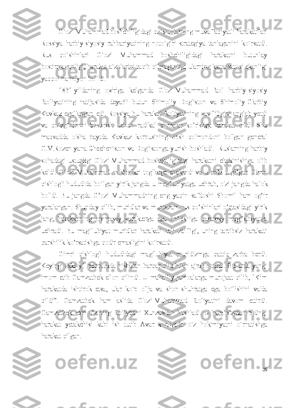 G`ozi Muhammad boshchiligidagi qo`shinlarning muvaffaqiyatli harakatilari
Rossiya   harbiy-siyosiy   rahbariyatining   noto`g`ri   strategiya   tanlaganini   ko`rsatdi.
Rus   qo`shinlari   G`ozi   Muhammad   boshchiligidagi   harakatni   butunlay
bostirmaganligi, harakat a`zolarini taqib qilmaganligi ularning katta xatosi ekanligi
yaqqol namoyon bo`ldi. 
1831-yildaning   oxiriga   kelganda   G'ozi-Muhammad   faol   harbiy-siyosiy
faoliyatining   natijasida   deyarli   butun   Shimoliy   Dog'iston   va   Shimoliy-G'arbiy
Kavkaz  egallangan   edi.  Rossiya  bu  harakat  faoliyatining  xavfliligini  anglab  yetdi
va   qo zg olonni   bostirish   uchun   radikal   choralar   ko rishga   harakat   qildi.   Shuʻ ʻ ʻ
maqsadda   o'sha   paytda   Kavkaz   korpusining   bosh   qo'mondoni   bo'lgan   general
G.V.Rozen yana Checheniston va Dog'istonga yurish boshladi.   Ruslarning harbiy
sohadagi   ustunligi   G'ozi-Muhammad   boshchiligidagi   harakatni   chekinishiga   olib
keldi.   G`ozi   Muhammad   qo'shinlari   tog'larga   chekindi   va   u   erda   tug'ilgan   Gimri
qishlog'i hududida bo`lgan yirik jangda u mag'lubiyatga uchrab, o'zi jangda halok
bo'ldi.   Bu   jangda   G‘ozi   Muhammadning   eng   yaqin   safdoshi   Shomil   ham   og‘ir
yaralangan. Shunday qilib, muridlar va muntazam rus qo‘shinlari o‘rtasidagi yirik
jang,   harakatining   ommaviy   xarakterga   ega   bo‘lishiga   qaramay   mag`lubiyatga
uchradi.   Bu   mag`lubiyat   muridlar   harakati   hali   zaifligi,   uning   tartibsiz   harakati
qarshilik ko‘rsatishga qodir emasligini ko`rsatdi. 
Gimri   qishlog'i   hududidagi   mag'lubiyat   muridizmga   qattiq   zarba   berdi.
Keyingi ikki yil mintaqada nisbatan barqarorlik bilan ajralib turdi. Bu orda yangi
imom   etib   Gamzatbek   e'lon   qilindi.   U   mahalliy   jamoalarga   murojaat   qilib,   "Kim
harakatda   ishtirok   etsa,   ular   ko`p   o'lja   va   shon-shuhratga   ega   bo`lishini   va'da
qildi”.   Gamzatbek   ham   aslida   G'ozi-Muhammad   faoliyatini   davom   ettirdi.
Gamzatbek  ham  o‘zining  faoliyatini   Xunzaxdan  boshladi.   U  ham   o`zidan   oldingi
harakat   yetakchisi   kabi   ish   tutib   Avar   xonligida   o`z   hokimiyatni   o`rnatishga
harakat qilgan.
35 