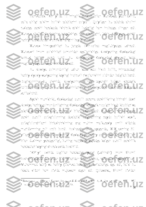 Gamzatbek   1834-yilda   10   minglik   qo shin   bilan   Xunzaxga   yaqinlashib,ʻ
qal`a   ahligi   ta`slim   bo`lish   talablarini   qo`ydi 44
.   Qo`yilgan   bu   talabda   aholini
ruslarga   qarshi   harakatda   ishtirok   etishi   lozimligi   ham   inobatga   olingan   edi.
Xunzax   aholisi   shariatning   tarqalishiga   rozi   ekanligini,   lekin   Rossiyaga   qarshi
harbiy harakatlarda ishtirok etmaligini bayon qilishdi.  
Xunzax   himoyachilari   bu   jangda   oxir-oqibat   mag'lubiyatga   uchradi.
Xunzaxni   imom   qo`shinlari   tomonidan   egallanishiga   Rossiyaning   Kavkazdagi
korpusi   betibor   qarab   turdi.   Bu   Rossiyaning   Kavkazdagi   siyosati   katta
mag'lubiyatga uchraganini bildirar edi. 
Bu   Rossiya   qo'mondonligi   uchun   katta   xato   hisob   bo'lib,   mintaqadagi
harbiy-siyosiy vaziyatning keyingi inqirozli rivojlanishini oldindan belgilab berdi.
Dog'istonning   bu   qismida   Rossiyaning   so'nggi   tayanchi   bo'lgan   strategik
ittifoqchining   yo'qolishi   rus   qo'shinlarining   pozitsiyalarini   sezilarli   darajada
zaiflashtirdi. 
Aytish   mumkinki,   Kavkazdagi   qurolli   qarama-qarshilikning   birinchi   davri
Rossiya harbiy qo'mondonligining Kavkazdagi strategik noto'g'ri hisob-kitoblari va
taktik   xatolarining   butun   majmuasi   bilan   tavsiflanadi.   Bunga   ko`ra   Rossiyaga
qarshi   qurolli   qo zg olonning   dastlabki   belgilarining   paydo   bo lishi   xavfi,	
ʻ ʻ ʻ
qo zg olonchilarni   birlashtirishning   eng   muhim   mafkuraviy   omili   sifatida	
ʻ ʻ
muridizmning   roli   ortib   bordi.   Boshqacha   qilib   aytganda,   XIX   asrning   30-
yillarning   boshlarida   Rossiyaning   Kavkazdagi   harbiy   qo'mondonligi   o'z   qo'llari
bilan   dushman   yaratganligi,   buning   natijasida   vujudga   kelgan   qurolli   qarshilik
harakatlari keyingi chorak asrda bostirildi.
1834-yil   oxirida   tog'lilar   harakatiga   yangi   (uchinchi)   Imom   Shomil
boshchilik   qildi.   U   o'zidan   oldingilaridan   farqli   o'laroq,   nafaqat   ma'naviy   (G’ozi-
Muhammad   kabi)   va   harbiy   (Gamzat-bek   kabi)   fazilatlariga   ega   edi,   balki   bu
ikkala   sifatni   ham   o‘zida   mujassam   etgan   edi.   Qolaversa,   Shomil   o‘zidan
44
  Захарова Л. Г.   Россия и Кавказ: Взгляд их XIX века. / Милютин Д.   А.   Воспоминания. 1856—1860
/ Под ред. Л.   Г.   Захаровой.   — М., 2004.  – C .49.
36 