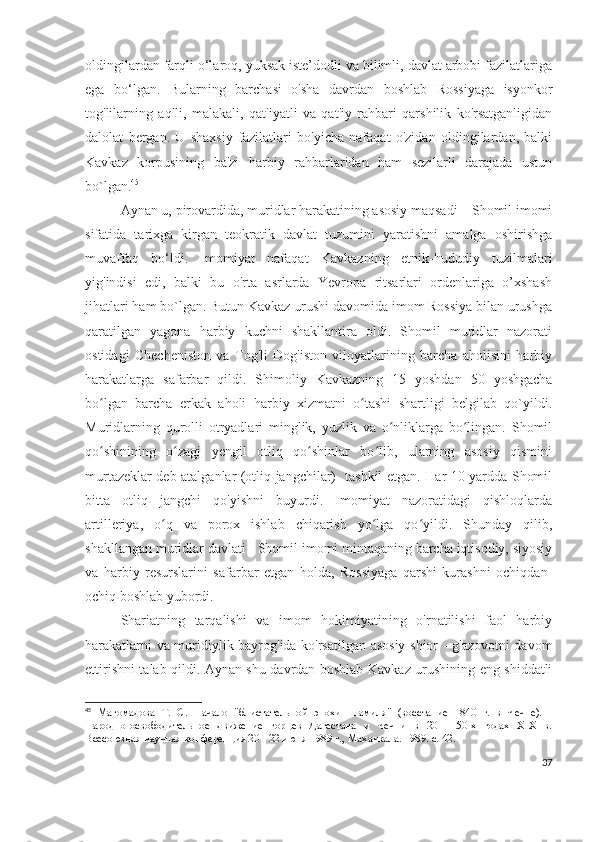 oldingilardan farqli o‘laroq, yuksak iste’dodli va bilimli, davlat arbobi fazilatlariga
ega   bo‘lgan.   Bularning   barchasi   o'sha   davrdan   boshlab   Rossiyaga   isyonkor
tog'lilarning   aqlli,   malakali,   qat'iyatli   va   qat'iy   rahbari   qarshilik   ko'rsatganligidan
dalolat   bergan.   U   shaxsiy   fazilatlari   bo'yicha   nafaqat   o'zidan   oldingilardan,   balki
Kavkaz   korpusining   ba'zi   harbiy   rahbarlaridan   ham   sezilarli   darajada   ustun
bo`lgan. 45
Aynan u, pirovardida, muridlar harakatining asosiy maqsadi – Shomil imomi
sifatida   tarixga   kirgan   teokratik   davlat   tuzumini   yaratishni   amalga   oshirishga
muvaffaq   bo‘ldi.   Imomiyat   nafaqat   Kavkazning   etnik-hududiy   tuzilmalari
yig'indisi   edi,   balki   bu   o'rta   asrlarda   Yevropa   ritsarlari   ordenlariga   o’xshash
jihatlari ham bo`lgan. Butun Kavkaz urushi davomida imom Rossiya bilan urushga
qaratilgan   yagona   harbiy   kuchni   shakllantira   oldi.   Shomil   muridlar   nazorati
ostidagi   Checheniston   va   Tog'li   Dog'iston   viloyatlarining   barcha   aholisini   harbiy
harakatlarga   safarbar   qildi.   Shimoliy   Kavkazning   15   yoshdan   50   yoshgacha
bo lgan   barcha   erkak   aholi   harbiy   xizmatni   o tashi   shartligi   belgilab   qo`yildi.ʻ ʻ
Muridlarning   qurolli   otryadlari   minglik,   yuzlik   va   o nliklarga   bo lingan.   Shomil	
ʻ ʻ
qo shinining   o zagi   yengil   otliq   qo shinlar   bo lib,   ularning   asosiy   qismini	
ʻ ʻ ʻ ʻ
murtazeklar deb atalganlar (otliq jangchilar)   tashkil etgan. Har 10 yardda Shomil
bitta   otliq   jangchi   qo'yishni   buyurdi.   Imomiyat   nazoratidagi   qishloqlarda
artilleriya,   o q   va   porox   ishlab   chiqarish   yo lga   qo yildi.   Shunday   qilib,	
ʻ ʻ ʻ
shakllangan muridlar davlati - Shomil imomi mintaqaning barcha iqtisodiy, siyosiy
va   harbiy   resurslarini   safarbar   etgan   holda,   Rossiyaga   qarshi   kurashni   ochiqdan-
ochiq boshlab yubordi.  
Shariatning   tarqalishi   va   imom   hokimiyatining   o'rnatilishi   faol   harbiy
harakatlarni va muridiylik bayrog'ida ko'rsatilgan asosiy shior - g'azovotni davom
ettirishni talab qildi. Aynan shu davrdan boshlab Kavkaz urushining eng shiddatli
45
  Магомадова   Т.   С.   Начало   "блистательной   эпохи   Шамиля"   (восстание   1840   г.   в   Чечне).   -
Народно-освободительное   движение   горцев   Дагестана   и   Чечни   в   20   -   50-х   годах   XIX   в.
Всесоюзная научная конференция 20 - 22 июня 1989 г., Махачкала. 1989. с. 42.
37 