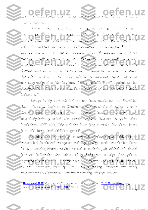 davri  boshlandi. Kavkaz urushi  bu davrdan boshlab  o'zi sifat  jihatidan boshqacha
mazmun kasb etdi. 
1834-yil   noyabr   oyida   Shomil   o'zi   tug'ilgan   qishlog'i   Gimri   qishlog'ini
egallab olgan rus otryadi bilan jangga kirishdi. Buning natijasida general Lanskiy
boshchiligidagi   rus   otryadining   muridlar   hujumiga   dosh   bera   olmay,   Gimri
qishlogi`ni   tark   etishiga   majbur   bo`ldi.   Rus   otryadining   mag'lubiyati   Shomilning
tog'liklar   oldida   obro'sini   sezilarli   darajada   oshirdi.   Mintaqadagi   harbiy-siyosiy
vaziyatning   keyingi   rivojlanishini   rus   qo'shinlari   va   muridlar   qurolli   tuzilmalari
o'rtasidagi   o'ziga   xos   qurolli   betaraflik   holati   sifatida   tavsiflash   mumkin.   Bu
Kavkaz harbiy qo'mondonligining yana noto`g`ri strategiyani tanlaganini ko`rsatdi.
Rus qo`shinlari Shomil boschiligidagi qo`zg`alonchilarga qarshi kurash boshlamay
eng qulay vaziyatni  qo`ldan boy berdi. 1836-yilga kelib Shomil Chechenistondan
Avariyagacha   bo'lgan   barcha   hududlarni   "Erkin   Dog'iston   jamiyatlari"   ostida
birlashtirdi. 46
  
Rossiya   harbiy   qo'mondonligining   eng   katta   xatolaridan   biri   Shomildan
farqli   o'laroq,   u   Dog'iston   va   Chechenistondagi   vaqtincha   o`rnatilgan   tinchlik
davrini   yaxshi   boshqara   olmadi.   Kavkaz   korpusi   muntazam   jazo
ekspeditsiyalarinilliy   xalqni   sabr   kosasini   to`ldirdi.   Xususan,   Milyutin   ushbu
harakatlarni   tahlil   qilib,   "biz   tog'liklar   bilan   jang   qilmadik,   biz   ularni   doimo
jazoladik" degan fikrni takidlab o`tgan edi.  
Shunday   qilib,   bir   necha   yillar   davomida   Kavkaz   korpusi   qo'shinlarining
mintaqadagi   harakatlari   mohiyatan   mahalliy   aholiga   qarshi   qatag'ondan   iborat
bo`ldi.   Bularning   barchasi   Kavkaz   korpusi   qo'shinlarini   juda   zaiflashtirdi,   chunki
jangovar   bo'linmalar   ular   uchun   odatiy   bo'lmagan   politsiya   funksiyalarini
bajarishlari   kerak   edi.   Bu   bir   tomondan,   qo'shinlarni   faoliyatiga   ta`sir   o`tkazsa,
ikkinchi   tomondan,   mahalliy   aholi   orasida   ruslarga   nisbatan   o'ta   salbiy
munosabatni shakllantirdi va ularni imom tomoniga o'tishga undagan.  
46
  Покровский Н. И.   Кавказские войны и имамат Шамиля / Предисл.   Н. Н. Покровского , введ. и 
прим.   В. Г. Гаджиева .   —   М.:   РОССПЭН , 2000.   –C.167.
38 