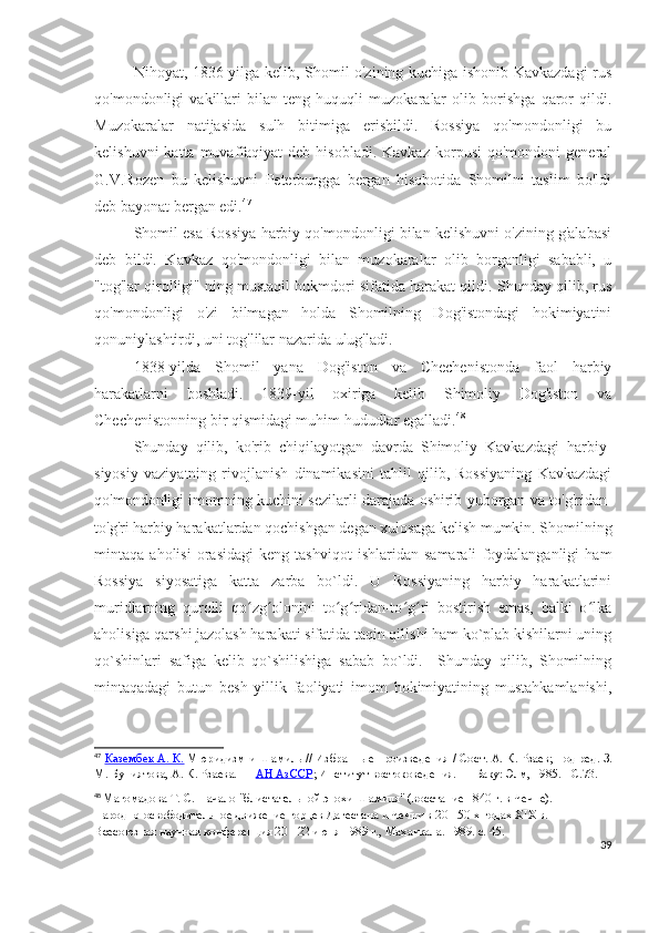 Nihoyat, 1836-yilga kelib, Shomil o'zining kuchiga ishonib Kavkazdagi rus
qo'mondonligi   vakillari   bilan   teng   huquqli   muzokaralar   olib   borishga   qaror   qildi.
Muzokaralar   natijasida   sulh   bitimiga   erishildi.   Rossiya   qo'mondonligi   bu
kelishuvni  katta  muvaffaqiyat   deb  hisobladi.  Kavkaz   korpusi   qo'mondoni  general
G.V.Rozen   bu   kelishuvni   Peterburgga   bergan   hisobotida   Shomilni   taslim   bo'ldi
deb bayonat bergan edi. 47
 
Shomil esa Rossiya harbiy qo'mondonligi bilan kelishuvni o'zining g'alabasi
deb   bildi.   Kavkaz   qo'mondonligi   bilan   muzokaralar   olib   borganligi   sababli,   u
"tog'lar qirolligi" ning mustaqil hukmdori sifatida harakat qildi. Shunday qilib, rus
qo'mondonligi   o'zi   bilmagan   holda   Shomilning   Dog'istondagi   hokimiyatini
qonuniylashtirdi, uni tog'lilar nazarida ulug'ladi. 
1838-yilda   Shomil   yana   Dog'iston   va   Chechenistonda   faol   harbiy
harakatlarni   boshladi.   1839-yil   oxiriga   kelib   Shimoliy   Dog'iston   va
Chechenistonning bir qismidagi muhim hududlar egalladi. 48
Shunday   qilib,   ko'rib   chiqilayotgan   davrda   Shimoliy   Kavkazdagi   harbiy-
siyosiy   vaziyatning   rivojlanish   dinamikasini   tahlil   qilib,   Rossiyaning   Kavkazdagi
qo'mondonligi imomning kuchini sezilarli darajada oshirib yuborgan va to'g'ridan-
to'g'ri harbiy harakatlardan qochishgan degan xulosaga kelish mumkin. Shomilning
mintaqa   aholisi   orasidagi   keng   tashviqot   ishlaridan   samarali   foydalanganligi   ham
Rossiya   siyosatiga   katta   zarba   bo`ldi.   U   Rossiyaning   harbiy   harakatlarini
muridlarning   qurolli   qo zg olonini   to g ridan-to g ri   bostirish   emas,   balki   o lkaʻ ʻ ʻ ʻ ʻ ʻ ʻ
aholisiga qarshi jazolash harakati sifatida taqin qilishi ham ko`plab kishilarni uning
qo`shinlari   safiga   kelib   qo`shilishiga   sabab   bo`ldi.     Shunday   qilib,   Shomilning
mintaqadagi   butun   besh   yillik   faoliyati   imom   hokimiyatining   mustahkamlanishi,
47
  Казембек А. К.   Мюридизм и Шамиль   // Избранные произведения / Сост.   А. К. Рзаев; под ред.   З.
М. Буниятова,   А. К. Рзаева.   —   АН АзССР ; Институт востоковедения.   — Баку: Элм, 1985.   -   C.73.
48
  Магомадова Т. С. Начало "блистательной эпохи Шамиля" (восстание 1840 г. в Чечне). - 
Народно-освободительное движение горцев Дагестана и Чечни в 20 - 50-х годах XIX в. 
Всесоюзная научная конференция 20 - 22 июня 1989 г., Махачкала. 1989. с. 45.
39 