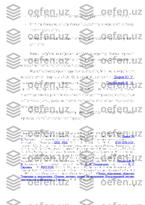  Rossiyaning Kavkaz tomonidan egallanish jarayonini to`liq ochib berish;
 Shimoliy Kavkaz va Janubiy Kavkaz hududlarining Rossiya ta`siri doirasiga
o`tishini tadqiq qilish; 
 Rossiyaning Kavkaz hududiga hozirgi kunda amalga oshirayotgan siyosatini
tahlil qilish.
Mavzu   bo'yicha   adabiyotlar   tahlili.     Rossiyaning   Kavkaz   siyosatini
o`rganishda     rus   va   ingliz,   va   boshqa   tilida   yozilgan   asarlar,   Ommaviy   axborot
vositalari va internet ma`lumotlariga murojaat qilingan. 
Magistrlik dissertatsiyasini tayyorlashda chet ellik, MDH va Rossiyalik olim
va tadqiqotchilar-  Безугольный ,  А .  Ю ;  Блиев   М . М .,  Дегоев   В . В .;  Дадаев        Ю    .    У    .   ;
Гаджиев   К . С .,   Гутаков   В ;   Магомадова   Т .   С .;   Потто   В .;   Покровский        Н    .      И    .   ;
Рунов   В .   А .,   Куликов   А .   С .   ;   Салчинкина   А .   Р . 1
  va   boshqalarning   mazkur
muammoga bevosita yoki bilvosita to‘xtalib o‘tishgan ilmiy asarlar, kitoblar, o‘quv
qo‘llanmalar,   jurnal,   gazeta   va   internet   manbalarida   chop   etilgan   maqolalaridan
keng foydalanildi.
Shuningdek   internetdagi   rasmiy   web   saytlaridan   Rossiyaning   Kavkaz
siyosatiga oid ma’lumotlardan ham foydalanildi.
1
  Безугольный, А. Ю.   Народы Кавказа и Красная Армия. 1918—1945 годы / А. Ю. Безугольный. —
М.,   2007.   –С.34.;   Блиев   М.М.,   Дегоев   В.В.   Кавказская   война.   М:   Росет,   1994.- C .25.;   Дадаев   Ю.
У.   Муртазеки   –   воинское   формирование   Шамиля   //   Вестник   Института   истории,   археологии   и
этнографии.   —   Махачкала:   ДНЦ   РАН ,   2014.   —   №   3   (39).   —   С.   48—60.   —   ISSN   2078-1423 .;
Гаджиев   К.С.,   Большая   игра   на   Кавказе:   вчера,   сегодня,   завтра   (Москва,   Международные
отношения, 2010), -С.318.; Гутаков В. Русский путь к югу. Часть 2    // Вестник Европы, №21, 2007,
-С. 19-20.;  Магомадова Т. С. Начало "блистательной эпохи Шамиля" (восстание 1840 г. в Чечне). -
Народно-освободительное   движение   горцев   Дагестана   и   Чечни   в   20   -   50-х   годах   XIX   в.
Всесоюзная   научная   конференция   20   -   22   июня   1989   г.,   Махачкала.   1989.   с.   42.;   Потто   В.
Кавказская   война.   Том   2.   Ермоловское   время.   М.:   Центрполиграф,   2008   – C .15.;   Покровский   Н.
И.   Кавказские   войны   и   имамат   Шамиля   /   Предисл.   Н.   Н.   Покровского ,   введ.   и   прим.   В.   Г.
Гаджиева .   —   М.:   РОССПЭН ,   2000.   –C.167.;   Рунов   В.   А.,   Куликов   А.   С.   «Все   Кавказские   войны
России». М;.2013. -С.9.;  Салчинкина   А. Р.   Отдельный Кавказский корпус в Кавказской войне 1817
—1864   гг.:   Европейская   армия   и   неевропейские   методы   войны   //   Наука,   образование,   общество:
Тенденции   и   перспективы:   Сборник   научных   трудов   по   материалам   Международной   научно-
практической конференции: в 3 частях .   —   М.: АР-Консалт, 2014.   — Т.   3.   — С.   66—70.  
4 