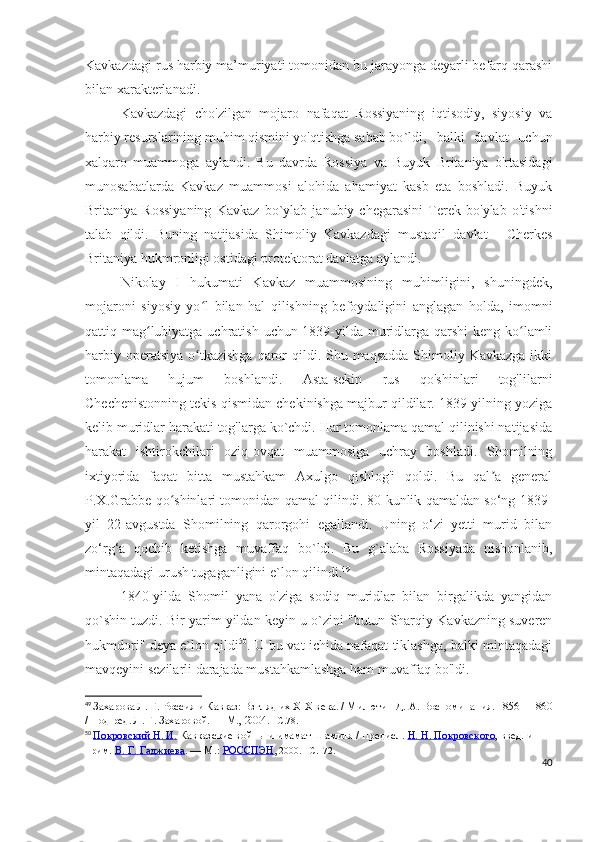 Kavkazdagi rus harbiy ma’muriyati tomonidan bu jarayonga deyarli befarq qarashi
bilan xarakterlanadi.
Kavkazdagi   cho'zilgan   mojaro   nafaqat   Rossiyaning   iqtisodiy,   siyosiy   va
harbiy resurslarining muhim qismini yo'qtishga sabab bo `ldi,   balki   davlat   uchun
xalqaro   muammoga   aylandi.   Bu   davrda   Rossiya   va   Buyuk   Britaniya   o'rtasidagi
munosabatlarda   Kavkaz   muammosi   alohida   ahamiyat   kasb   eta   boshladi.   Buyuk
Britaniya   Rossiyaning   Kavkaz   bo`ylab   janubiy   chegarasini   Terek   bo'ylab   o'tishni
talab   qildi.   Buning   natijasida   Shimoliy   Kavkazdagi   mustaqil   davlat   -   Cherkes
Britaniya hukmronligi ostidagi protektorat davlatga aylandi.
Nikolay   I   hukumati   Kavkaz   muammosining   muhimligini,   shuningdek,
mojaroni   siyosiy   yo l   bilan   hal   qilishning   befoydaligini   anglagan   holda,   imomniʻ
qattiq mag lubiyatga uchratish uchun 1839-yilda muridlarga qarshi  keng ko lamli	
ʻ ʻ
harbiy operatsiya  o tkazishga  qaror  qildi. Shu maqsadda  Shimoliy Kavkazga ikki	
ʻ
tomonlama   hujum   boshlandi.   Asta-sekin   rus   qo'shinlari   tog'lilarni
Chechenistonning tekis qismidan chekinishga majbur qildilar. 1839-yilning yoziga
kelib muridlar harakati tog'larga ko`chdi. Har tomonlama qamal qilinishi natijasida
harakat   ishtirokchilari   oziq-ovqat   muammosiga   uchray   boshladi.   Shomilning
ixtiyorida   faqat   bitta   mustahkam   Axulgo   qishlog'i   qoldi.   Bu   qal a   general	
ʼ
P.X.Grabbe qo shinlari tomonidan qamal qilindi. 80 kunlik qamaldan so‘ng 1839-	
ʻ
yil   22-avgustda   Shomilning   qarorgohi   egallandi.   Uning   o‘zi   yetti   murid   bilan
zo‘rg‘a   qochib   ketishga   muvaffaq   bo`ldi.   Bu   g`alaba   Rossiyada   nishonlanib,
mintaqadagi urush tugaganligini e`lon qilindi. 49
  
1840-yilda   Shomil   yana   o'ziga   sodiq   muridlar   bilan   birgalikda   yangidan
qo`shin tuzdi. Bir yarim yildan keyin u o`zini "butun Sharqiy Kavkazning suveren
hukmdori" deya e`lon qildi 50
. U bu vat ichida nafaqat tiklashga, balki mintaqadagi
mavqeyini sezilarli darajada mustahkamlashga ham muvaffaq bo'ldi.
49
  Захарова Л. Г.   Россия и Кавказ: Взгляд их XIX века. / Милютин Д.   А.   Воспоминания. 1856—1860
/ Под ред. Л.   Г.   Захаровой.   — М., 2004.  – C .78.
50
  Покровский Н. И.   Кавказские войны и имамат Шамиля / Предисл.   Н. Н. Покровского , введ. и 
прим.   В. Г. Гаджиева .   —   М.:   РОССПЭН , 2000.   –C.172.
40 