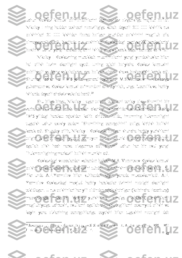 uchun   Kavkaz   korpusi   qo'mondonlarini   ham   tez-tez   o'zgarishga   majbur   bo`ldi.
Nikolay   I   ning   haddan   tashqari   noroziligiga   sabab   deyarli   200   000   kishilik   rus
qo'shinlari   20   000   kishidan   iborat   bo`lgan   muridlar   qo`shinini   mag`lub   qila
olmayatganligi   edi.   Natijada   rus   qoshinlari   Kavkazdagi   partizanlik   harakatlarini
bostirish uchun yangi harakat rejlarini ishlab chiqish kerak degan qarorga kelishdi. 
Nikolay   I   Kavkazning   murakkab   muammolarini   yangi   yondashuvlar   bilan
hal   qilish   lozim   ekanligini   aytdi.   Uning   talabi   bo`yicha   Kavkaz   korpusini
qobiliyatli   va   keng   vakolatlarga   ega   bo'lgan   obro'li   shaxs   boshqarishi   kerak   edi.
Shuning   uchun   u   1845-yilda   general-leytenant   M.S.Voronsovni   Kavkazga
gubernator va Kavkaz korpusi qo‘mondoni etib tayinlab, unga fuqarolik va harbiy
ishlarda deyarli cheksiz vakolat berdi. 53
 
Shu   bilan   birga,   Nikolay   I   agar   to`g`ri   taktikani   tanlay   olsa,   Shomilni   bir
zarba   bilan   mag'lub   etish   mumkin   ekanligi   ishonchidan   voz   kechmadi.   Uning
1845-yildagi   harakat   rejasidan   kelib   chiqqan   holda,   imomning   hukmronligini
tugatish   uchun   asosiy   qadam   "Shomilning   qarorgohini"   qo'lga   kiritish   bo'lishi
kerak edi. Shunday qilib, Nikolay I Kavkazda bo`lgan shuncha harbiy yurishlarni
to`g`ri   tahlil   qilmagani   yaqqol   namoyon   bo`ldi.   Chunki   Shomilning   qarorgohini
egallab   olish   hech   narsa   o`zgarmas   edi.   Shomil   uchun   har   bir   ovul   yangi
"hukmronligining markazi" bo'lishi mumkin edi.
Kavkazdagi   voqealardan   xabardor   bo'lgan  M.S.   Vorontsov   Kavkaz   korpusi
qo'shinlari harakatlarining taktikasini tubdan o'zgartirishni zarur deb hisobladi. Bu
fikr   unda   A.P.Yermolov   bilan   suhbatdan   keyin   yanada   mustaxkamladi.   A.P.
Yermolov   Kavkazdagi   mavjud   harbiy   harakatlar   tizimini   noto'g'ri   ekanligini
takidlagan. U rus qo'shinlari har yili oldindan rejalashtirilgan (ko'pincha Peterburg)
maqsadlarga   muvofiq   harbiy   yurishlarini   amalga   oshirishi,   muridlarni
mag'lubiyatga uchratshi, ovullarni egallab olinishi, tog'lilarni qasamyod qilishi  va
keyin   yana   o'zlarining   qarorgohlariga   qaytishi   bilan   tugashini   noto`g`ri   deb
53
  Захарова Л. Г.   Россия и Кавказ: Взгляд их XIX века. / Милютин Д.   А.   Воспоминания. 1856—1860
/ Под ред. Л.   Г.   Захаровой.   — М., 2004.  – C .114.
42 