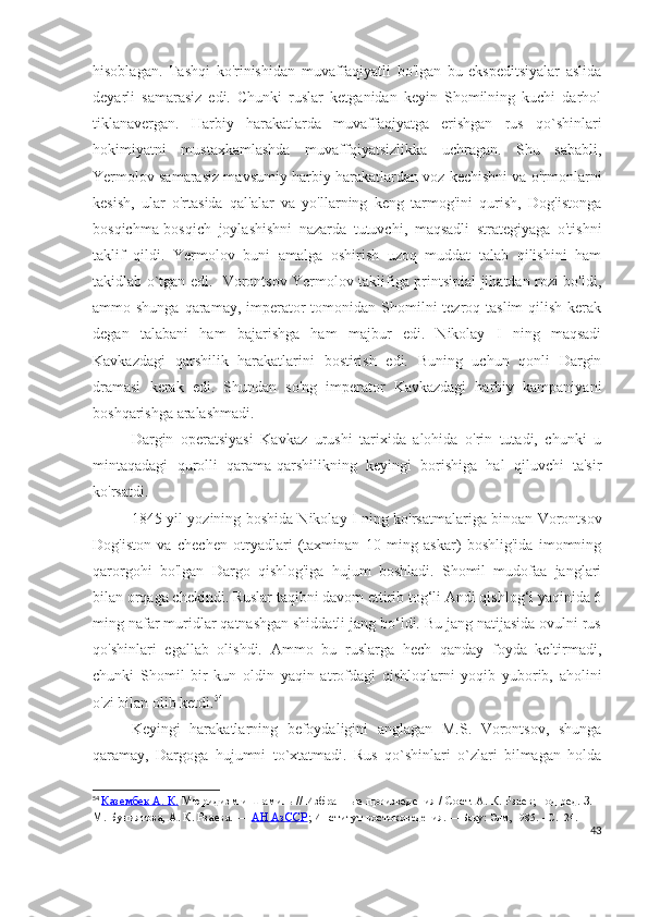 hisoblagan.   Tashqi   ko'rinishidan   muvaffaqiyatli   bo'lgan   bu   ekspeditsiyalar   aslida
deyarli   samarasiz   edi.   Chunki   ruslar   ketganidan   keyin   Shomilning   kuchi   darhol
tiklanavergan.   Harbiy   harakatlarda   muvaffaqiyatga   erishgan   rus   qo`shinlari
hokimiyatni   mustaxkamlashda   muvaffqiyatsizlikka   uchragan.   Shu   sababli,
Yermolov samarasiz mavsumiy harbiy harakatlardan voz kechishni va o'rmonlarni
kesish,   ular   o'rtasida   qal'alar   va   yo'llarning   keng   tarmog'ini   qurish,   Dog'istonga
bosqichma-bosqich   joylashishni   nazarda   tutuvchi,   maqsadli   strategiyaga   o'tishni
taklif   qildi.   Yermolov   buni   amalga   oshirish   uzoq   muddat   talab   qilishini   ham
takidlab o`tgan edi.   Vorontsov Yermolov taklifiga printsipial jihatdan rozi bo'ldi,
ammo shunga qaramay, imperator  tomonidan  Shomilni  tezroq taslim  qilish  kerak
degan   talabani   ham   bajarishga   ham   majbur   edi.   Nikolay   I   ning   maqsadi
Kavkazdagi   qarshilik   harakatlarini   bostirish   edi.   Buning   uchun   qonli   Dargin
dramasi   kerak   edi.   Shundan   so'ng   imperator   Kavkazdagi   harbiy   kampaniyani
boshqarishga aralashmadi.
Dargin   operatsiyasi   Kavkaz   urushi   tarixida   alohida   o'rin   tutadi,   chunki   u
mintaqadagi   qurolli   qarama-qarshilikning   keyingi   borishiga   hal   qiluvchi   ta'sir
ko'rsatdi. 
1845-yil yozining boshida Nikolay I ning ko'rsatmalariga binoan Vorontsov
Dog'iston   va   chechen   otryadlari   (taxminan   10   ming   askar)   boshlig'ida   imomning
qarorgohi   bo'lgan   Dargo   qishlog'iga   hujum   boshladi.   Shomil   mudofaa   janglari
bilan orqaga chekindi. Ruslar taqibni davom ettirib tog‘li Andi qishlog‘i yaqinida 6
ming nafar muridlar qatnashgan shiddatli jang bo‘ldi. Bu jang natijasida ovulni rus
qo'shinlari   egallab   olishdi.   Ammo   bu   ruslarga   hech   qanday   foyda   keltirmadi,
chunki   Shomil   bir   kun   oldin   yaqin   atrofdagi   qishloqlarni   yoqib   yuborib,   aholini
o'zi bilan olib ketdi. 54
Keyingi   harakatlarning   befoydaligini   anglagan   M.S.   Vorontsov,   shunga
qaramay,   Dargoga   hujumni   to`xtatmadi.   Rus   qo`shinlari   o`zlari   bilmagan   holda
54
  Казембек А. К.   Мюридизм и Шамиль   // Избранные произведения / Сост.   А. К. Рзаев; под ред.   З. 
М. Буниятова,   А. К. Рзаева.   —   АН АзССР ; Институт востоков едения.   — Баку: Элм, 1985.   -   C . 124.
43 