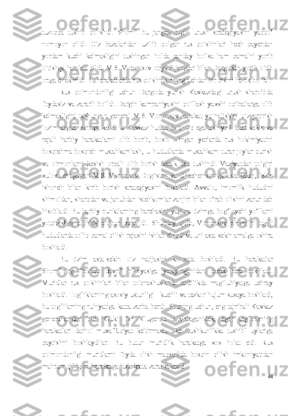 tuzoqqa   tushib   qolishdi.   Shomil   bu   jangda   tog'li   urush   strategiyasini   yaqqol
nomoyon   qildi.   O`z   bazalaridan   uzilib   qolgan   rus   qo`shinlari   hech   qayerdan
yordam   kuchi   kelmasligini   tushingan   holda   qanday   bo`lsa   ham   qamalni   yorib
o`tishga harakat qildi. M.S. Vorontsov otryadi janglar  bilan Dargodan yorib o`tib
ortga cheklindi. Bu harakatlarda rus qo`shinlarining uchdan bir qismi halok bo`ldi.
Rus   qo'mondonligi   uchun   Dargoda   yurish   Kavkazdagi   urush   sharoitida
foydasiz   va   zararli   bo`ldi.   Dargin   kampaniyasini   qo`llash   yaxshi   oqibatlarga   olib
kelmasligini   tushungan   general   M.S.   Vorontsov   harakat   yo`nalishini   o`zgartirish
lozim degan qarorga keldi. U Kavkaz hududida to`liq egallash yo'l faqat sekin va
rejali   harbiy   harakatlarni   olib   borib,   bosib   olingan   yerlarda   rus   hokimiyatini
bosqichma-bosqich   mustahkamlash,   u   hududlarda   mustahkam   turar-joylar   qurish
va   o'rmonlarni   kesish   orqali   olib   borish   kerak   deb   tushindi.   Vaziyatdan   to`g`ri
xulosa   chiqargan   M.S.   Vorontsov   Dog'iston   va   Chechenistonga   asta-sekin,   lekin
ishonch   bilan   kirib   borish   strategiyasini   boshladi.   Avvalo,   imomlik   hududini
shimoldan, sharqdan va janubdan istehkomlar zanjiri bilan o‘rab olishni zarur deb
hisobladi.   Bu   harbiy   punktlarning   barchasini   yagona   tizimga   bog‘lovchi   yo‘llarni
yotqizishga   alohida   e’tibor   qaratildi.   Shunday   qilib,   Vorontsov   Shomilni   tog'li
hududlarda to'liq qamal qilish rejasini ishlab chiqdi va uni asta-sekin amalga oshira
boshladi.  
Bu   tizim   asta-sekin   o`z   natijasini   ko`rsata   boshladi.   Bu   harakatlar
Shomilning   “porloq   davri”   nihoyasiga   yetayotganidan   darak   bera   boshladi.
Muridlar   rus   qo'shinlari   bilan   to'qnashuvlarda   endilikda   mag`lubiyatga   uchray
boshladi. Tog'liklarning asosiy ustunligi - kuchli va tezkor hujum susaya boshladi,
bu tog'lilarning ruhiyatiga katta zarba berdi. Shuning uchun, eng tajribali Kavkaz
generallaridan   biri   Kluki   fon   Klugenau   ta'kidlaganidek,   agar   tog'lilarning
harakatlari   darhol   muvaffaqiyat   keltirmasa,   ular   "tushkunlikka   tushib"   uylariga
qaytishni   boshlaydilar.   Bu   butun   muridlik   harakatga   xos   holat   edi.   Rus
qo'mondonligi   muridlarni   foyda   olish   maqsadida   bosqin   qilish   imkoniyatidan
mahrum qilib, bu harakatga juda katta zarar etkazdi.
44 