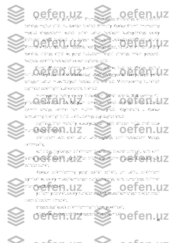 Vorontsovning "yangi tizimi" Shomilni mudofaa choralariga ko'proq e'tibor
berishga  majbur  qildi. Bu  davrdan boshlab Shimoliy Kavkaz Shomil  imomatning
mavjud   chegaralarini   saqlab   qolish   uchun   harakatni   kuchaytirishga   asosiy
e`tiborini   qarata   boshladi.   Bu   borgan   sari   juda   murakkablashib   bordi,   chunki
Vorontsov ruslar egallagan hududida istehkomlar qurar, bu rus qo'shinlari uslubiy
ravishda   oldinga   siljidi   va   yangi   hududlarni   ishg'ol   qilishiga   imkon   yaratardi.
Natijada qarshilik harakatlari asosan tog'larda qoldi. 
Shomil   Vorontsov   tizimini   yuqori   baholadi   va   buni   tan   olishga   majbur
bo`ldi. 1845-yildan boshlab Kavkazdagi urush strategiyasida Rossiya to'g'ri yo'lni
tanlagani   uchun   muvaffaqiyatli   harakat   qila   boshladi.   Vorontsovning   bu   ishlari
tog`liklar qarshiligini kuchsizlantira boshladi. 
Imomiyatning   harbiy-siyosiy   blokadasini   tashkil   etishda   XIX   asrning   40-
yillarning   boshlarida   D.A.   Milyutin   tomonidan   ishlab   chiqilgan   chora-tadbirlar
tizimini   amalga   oshirish   ham   muhim   rol   o'ynadi.   Keyinchalik   u   Kavkaz
korpusining boshlig'i bo'ldi. Ushbu tizimga quyidagilar kiradi:
-tog'liklar   bilan   mahalliy   xususiyatlardan   kelib   chiqqan   holda   tinch-totuv
munosabatlar o'rnatish; 
-qishloqlarni   zabt   etish   uchun   uzoq   tog'larga   qonli   harakatlarni   Malaga
oshirmaslik; 
-saf   oldiga   joylashgan   qo shinlarni   bosqichma-bosqich   to plash,   ko p   sonliʻ ʻ ʻ
kichik   qal alar,   muhim   garnizonlar   bilan   eng   muhim   nuqtalarda   mustahkam	
ʼ
qal alar qurish;	
ʼ
-Kavkaz   qo'shinlarining   yangi   tashkil   etilishi,   uni   ushbu   qo'shinlarni
tayinlash   va   asosiy   mustahkamlangan   punktlar   soniga   ko'ra   tumanlarga   bo'linish
bilan muvofiqlashtirish; 
-yo'llarni yotqizish, asosiy punktlar o'rtasida mustahkamlangan postlar orqali
o'zaro aloqalarni o'rnatish; 
-chegaradagi kazak qo'shinlarining holatini yaxshilash; 
-otliqlar va boshqalar bilan chegarani mustahkamlash.
45 