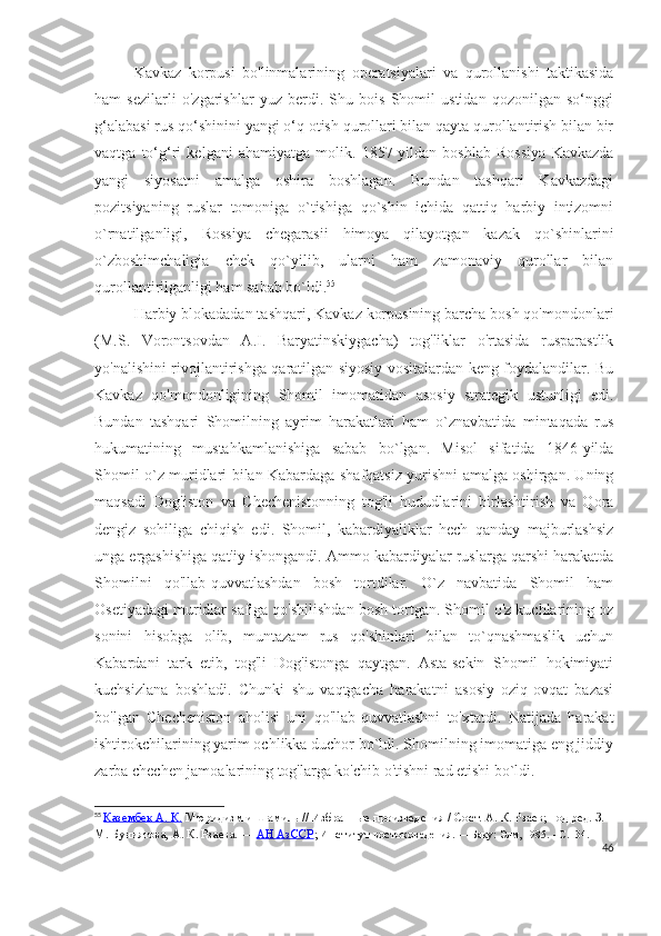 Kavkaz   korpusi   bo'linmalarining   operatsiyalari   va   qurollanishi   taktikasida
ham   sezilarli   o'zgarishlar   yuz   berdi.   Shu   bois   Shomil   ustidan   qozonilgan   so‘nggi
g‘alabasi rus qo‘shinini yangi o‘q otish qurollari bilan qayta qurollantirish bilan bir
vaqtga   to‘g‘ri   kelgani   ahamiyatga   molik.   1857-yildan   boshlab   Rossiya   Kavkazda
yangi   siyosatni   amalga   oshira   boshlagan.   Bundan   tashqari   Kavkazdagi
pozitsiyaning   ruslar   tomoniga   o`tishiga   qo`shin   ichida   qattiq   harbiy   intizomni
o`rnatilganligi,   Rossiya   chegarasii   himoya   qilayotgan   kazak   qo`shinlarini
o`zboshimchaligia   chek   qo`yilib,   ularni   ham   zamonaviy   qurollar   bilan
qurollantirilganligi ham sabab bo`ldi. 55
Harbiy blokadadan tashqari, Kavkaz korpusining barcha bosh qo'mondonlari
(M.S.   Vorontsovdan   A.I.   Baryatinskiygacha)   tog'liklar   o'rtasida   rusparastlik
yo'nalishini rivojlantirishga qaratilgan siyosiy vositalardan keng foydalandilar. Bu
Kavkaz   qo'mondonligining   Shomil   imomatidan   asosiy   strategik   ustunligi   edi.
Bundan   tashqari   Shomilning   ayrim   harakatlari   ham   o`znavbatida   mintaqada   rus
hukumatining   mustahkamlanishiga   sabab   bo`lgan.   Misol   sifatida   1846-yilda
Shomil o`z muridlari bilan Kabardaga shafqatsiz yurishni amalga oshirgan. Uning
maqsadi   Dog'iston   va   Chechenistonning   tog'li   hududlarini   birlashtirish   va   Qora
dengiz   sohiliga   chiqish   edi.   Shomil,   kabardiyaliklar   hech   qanday   majburlashsiz
unga ergashishiga qat'iy ishongandi. Ammo kabardiyalar ruslarga qarshi harakatda
Shomilni   qo'llab-quvvatlashdan   bosh   tortdilar.   O`z   navbatida   Shomil   ham
Osetiyadagi muridlar safiga qo'shilishdan bosh tortgan. Shomil o'z kuchlarining oz
sonini   hisobga   olib,   muntazam   rus   qo'shinlari   bilan   to`qnashmaslik   uchun
Kabardani   tark   etib,   tog'li   Dog'istonga   qaytgan.   Asta-sekin   Shomil   hokimiyati
kuchsizlana   boshladi.   Chunki   shu   vaqtgacha   harakatni   asosiy   oziq-ovqat   bazasi
bo'lgan   Checheniston   aholisi   uni   qo'llab-quvvatlashni   to'xtatdi.   Natijada   harakat
ishtirokchilarining yarim ochlikka duchor bo`ldi. Shomilning imomatiga eng jiddiy
zarba chechen jamoalarining tog'larga ko'chib o'tishni rad etishi bo`ldi. 
55
  Казембек А. К.   Мюридизм и Шамиль   // Избранные произведения / Сост.   А. К. Рзаев; под ред.   З. 
М. Буниятова,   А. К. Рзаева.   —   АН АзССР ; Институт востоков едения.   — Баку: Элм, 1985.   -   C . 134.
46 