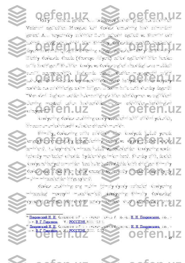 1859-yil   1-aprelda   general   N.I.   Evdokimov   boshchiligidagi   rus   qo`shinlari
Vedenoni   egalladilar.   26-avgust   kuni   Kavkaz   korpusining   bosh   qo'mondoni
general   A.I.   Baryatinskiy   qo'shinlar   Gunib   qal`asini   egalladi   va   Shomilni   asir
tushirdi.   Uning   asir   tushishi   bilan   Shimoliy   Kavkazdagi   qarshilik   harakatlari
deyarli   bositirildi.   Qo'zg'olonchilarning   so'nggi   markazlari   1864-yilda   Shimoliy-
G'arbiy   Kavkazda   Kbaada   (Krasnaya   Polyana)   qal`asi   egallanishi   bilan   harakat
to`liq bostirilgan. 56
 Shu bilan Rossiya va Kavkaz tog'lari o'rtasidagi uzoq muddatli
qurolli   qarama-qarshilik   Dog'istonda   tugadi.   Kuchlar   muvozanatini   to`g`ri
tushungan   Shomil   bundan   keyin   qarshilik   ko`rsatish   befoydaligini   bilib   ixtiyoriy
ravishda   rus   qo`shinlariga   taslim   bo`lgan.   U   taslim   bo`la   turib   shunday   degandi:
“Men   sizni   Dog'iston   ustidan   hukmronligingiz   bilan   tabriklayman   va   tog'liklarni
ularning   manfaati   uchun   boshqarishda   ma`lum   erkinliklar   berishingizni
so`rayman". 57
 
Rossiyaning   Kavkaz   urushining   asosiy   voqealarini   tahlil   qilishni   yakunlab,
bir qator umumlashtiruvchi xulosalar chiqarish mumkin.
Shimoliy   Kavkazning   to`liq   qo'shilishi   bilan   Rossiyada   hududi   yanada
kengayibi,   uning   janubiy   chegaralarining   harbiy   va   siyosiy   jihatdan   xavfsiz
taminlandi.   Bu   keyinchalik   mintaqa   hududi   va   resurslaridan   Rossiyaning   savdo-
iqtisodiy   manfaatlari   sohasida   foydalanishga   imkon   berdi.   Shunday   qilib,   dastlab
Rossiya rahbariyati tomonidan faqat bufer hudud sifatida ko'rib chiqilgan Shimoliy
Kavkaz   vaqt   o'tishi   bilan   harbiy-strategik   va   iqtisodiy   jihatdan   uning   hayotiy
muhim mintaqalaridan biriga aylandi.
Kavkaz   urushining   eng   muhim   ijtimoiy-siyosiy   oqibatlari   Rossiyaning
mintaqadagi   mavqeyini   mustahkamladi.   Rossiyaning   Shimoliy   Kavkazdagi
siyosatini   amalga   oshirishning   tarixiy   tajribasi   shuni   ko'rsatadiki,   uning
56
  Покровский   Н.   И.   Кавказские   войны   и   имамат   Шамиля   /   Предисл.   Н.   Н.   Покровского ,   введ.   и
прим.   В. Г. Гаджиева .   —   М.:   РОССПЭН , 2000.   –C.310.
57
  Покровский   Н.   И.   Кавказские   войны   и   имамат   Шамиля   /   Предисл.   Н.   Н.   Покровского ,   введ.   и
прим.   В. Г. Гаджиева .   —   М.:   РОССПЭН , 2000.   –C.321.
47 