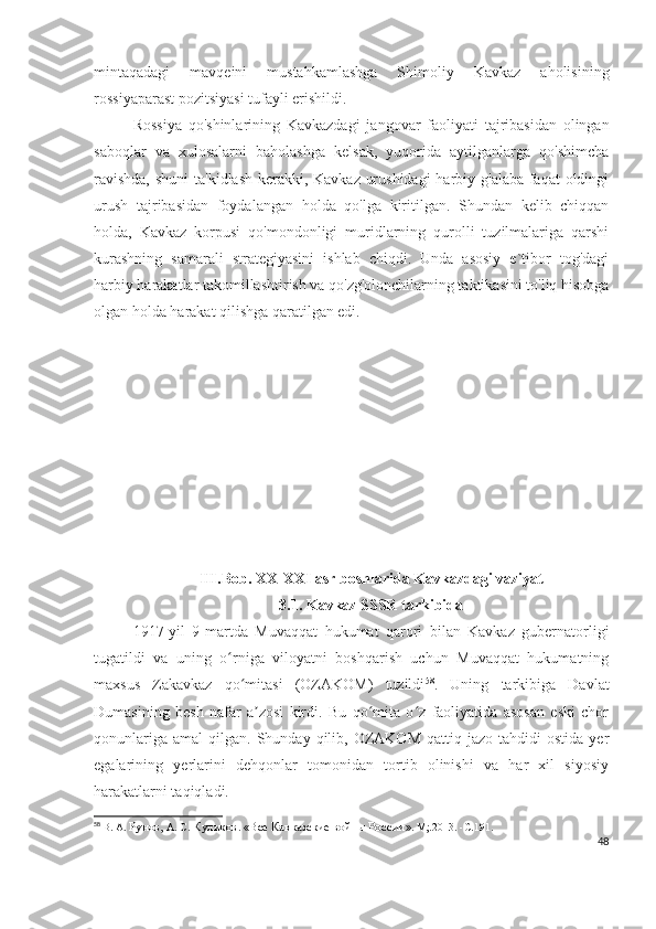mintaqadagi   mavqeini   mustahkamlashga   Shimoliy   Kavkaz   aholisining
rossiyaparast pozitsiyasi tufayli erishildi. 
Rossiya   qo'shinlarining   Kavkazdagi   jangovar   faoliyati   tajribasidan   olingan
saboqlar   va   xulosalarni   baholashga   kelsak,   yuqorida   aytilganlarga   qo'shimcha
ravishda,  shuni  ta'kidlash kerakki, Kavkaz urushidagi  harbiy g'alaba faqat  oldingi
urush   tajribasidan   foydalangan   holda   qo'lga   kiritilgan.   Shundan   kelib   chiqqan
holda,   Kavkaz   korpusi   qo'mondonligi   muridlarning   qurolli   tuzilmalariga   qarshi
kurashning   samarali   strategiyasini   ishlab   chiqdi.   Unda   asosiy   e`tibor   tog'dagi
harbiy harakatlar takomillashtirish va qo'zg'olonchilarning taktikasini to'liq hisobga
olgan holda harakat qilishga qaratilgan edi.
III . Bob .  XX - XXI   asr   boshlarida   Kavkazdagi   vaziyat
3.1. Kavkaz SSSR tarkibida
1917-yil   9-martda   Muvaqqat   hukumat   qarori   bilan   Kavkaz   gubernatorligi
tugatildi   va   uning   o rniga   viloyatni   boshqarish   uchun   Muvaqqat   hukumatningʻ
maxsus   Zakavkaz   qo mitasi   (OZAKOM)   tuzildi	
ʻ 58
.   Uning   tarkibiga   Davlat
Dumasining   besh   nafar   a zosi   kirdi.   Bu   qo mita   o z   faoliyatida   asosan   eski   chor	
ʼ ʻ ʻ
qonunlariga   amal   qilgan.  Shunday  qilib,  OZAKOM   qattiq  jazo  tahdidi   ostida  yer
egalarining   yerlarini   dehqonlar   tomonidan   tortib   olinishi   va   har   xil   siyosiy
harakatlarni taqiqladi. 
58
  В. А.  Рунов,  А. С.  Куликов .  «Все Кавказские войны России » .  М;.2013.   -С . 191.
48 
