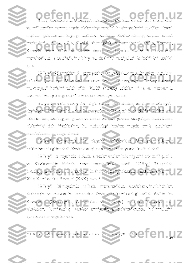 Biroq Kavkazortida Muvaqqat hukumati ancha kuchsiz edi. So'l sotsialistlar
va   millatchilar   hamma   joyda   o'zlarining   parallel   hokimiyatlarini   tuzdilar.   Fevral
inqilobi   g'alabasidan   keyingi   dastlabki   kunlarda   Kavkazortining   ko'plab   sanoat
markazlari   -   Boku,   Tiflis,   Kutaisi,   shuningdek,   Aleksandropol,   Kafan,   Yerevan,
Kareyda   ishchi,   soldat   va   dehqon   deputatlari   Sovetlari   tuzildi.   Bu   sovetlarda
mensheviklar,   sotsialistik-inqilobiy   va   dashnoq   partiyalari   ko pchilikni   tashkilʻ
qildi.
1917-yil   15-apreldan   20-aprelgacha   Umumkavkaz   musulmonlari   qurultoyi
bo`ldi.   Qurultoy   Muvaqqat   hukumatdan   Ozarbayjonga   “milliy-hududiy
muxtoriyat”   berishni   talab   qildi.   Xuddi   shunday   talablar   Tiflis   va   Yerevanda
tuzilgan “milliy kengashlar” tomonidan ham ilgari surildi. 
Bu   yerda   ikkita   asosiy   fikr   olg`a   surildi.   Birinchidan,   xalqlar   "muxtoriyat"
deyishgani   bilan   amalda   ular   "Rossiyadan   to'liq   ajralib   chiqish"ni   xohlar   edi.
Ikkinchidan, ozarbayjon, gruzin va arman xalqlari yashab kelayotgan   hududlarini
o‘zlariniki   deb   hisoblashib,   bu   hududdagi   boshqa   mayda   etnik   guruhlarni
manfaatlarini inobatga olmadi.  
1917-yil   7-noyabrda   (25   oktyabr)   bolsheviklar   Muvaqqat   hukumat
hokimiyatini ag'darishdi. Kavkaz xalqi bu voqeani juda yaxshi kutib olishdi. 
1917-yil  15-noyabrda Bokuda sovetlar  shahar hokimiyatini  o z qo liga oldi	
ʻ ʻ
va   Kavkazortida   birinchi   Sovet   respublikasini   tuzdi.   1918-yil   25-aprelda
Ozarbayjon  soveti S.G. Shaumyan boshchiligida “proletariat diktaturasi organi” –
Xalq Komissarlari Sovetini (XNK) tuzdi. 59
 
1917-yil   28-noyabrda   Tiflisda   mensheviklar,   sotsialistik-inqilobchilar,
dashnoqlar   va   musavatlar   tomonidan   Kavkazorti   komissarligi   tuzildi.   Aslida,   bu
Kavkazorti   (Ozarbayjon,   Armaniston   va   Gruziya)   millatchi   hukumati   edi.
Kavkazorti   komissarligi   Kavkaz   armiyasining   bolshevikparast   bo'linmalarini
qurolsizlantirishga kirishdi. 
59
  В. А.  Рунов,  А. С.  Куликов .  «Все Кавказские войны России » .  М;.2013.   -С . 193.
49 
