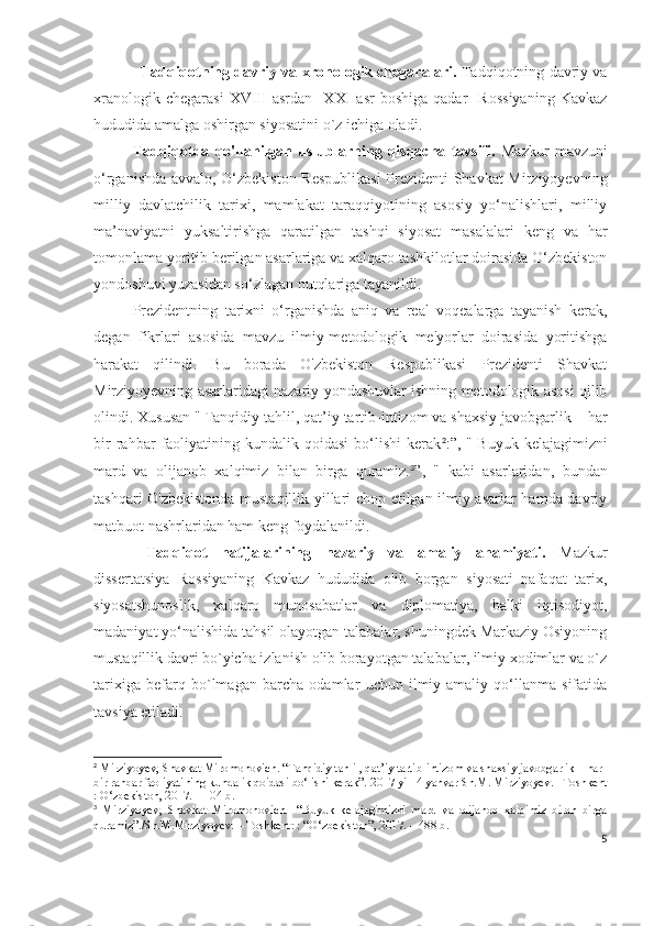 Tadqiqotning davriy va xronologik chegaralari.   Tadqiqotning davriy va
xranologik   chegarasi   XVIII   asrdan     XXI   asr   boshiga   qadar     Rossiyaning   Kavkaz
hududida amalga oshirgan siyosatini o`z ichiga oladi.
Tadqiqotda   qo'llanilgan   uslublarning   qisqacha   tavsifi.   Mazkur   mavzuni
o‘rganishda avvalo, O‘zbekiston Respublikasi  Prezidenti Shavkat Mirziyoyevning
milliy   davlatchilik   tarixi,   mamlakat   taraqqiyotining   asosiy   yo‘nalishlari,   milliy
ma’naviyatni   yuksaltirishga   qaratilgan   tashqi   siyosat   masalalari   keng   va   har
tomonlama yoritib berilgan asarlariga va xalqaro tashkilotlar doirasida O‘zbekiston
yondoshuvi yuzasidan so‘zlagan nutqlariga tayanildi.
Prezidentning   tarixni   o‘rganishda   aniq   va   real   voqealarga   tayanish   kerak,
degan   fikrlari   asosida   mavzu   ilmiy-metodologik   me'yorlar   doirasida   yoritishga
harakat   qilindi.   Bu   borada   O'zbekiston   Respublikasi   Prezidenti   Shavkat
Mirziyoyevning asarlaridagi nazariy yondashuvlar ishning metodologik asosi qilib
olindi. Xususan "   Tanqidiy tahlil, qat’iy tartib-intizom va shaxsiy javobgarlik – har
bir   rahbar   faoliyatining   kundalik  qoidasi   bo‘lishi   kerak 2
:”,  "   Buyuk   kelajagimizni
mard   va   olijanob   xalqimiz   bilan   birga   quramiz. 3
”,   "   kabi   asarlaridan,   bundan
tashqari O'zbekistonda mustaqillik yillari chop etilgan ilmiy asarlar hamda davriy
matbuot nashrlaridan ham keng foydalanildi.
  Tadqiqot   natijalarining   nazariy   va   amaliy   ahamiyati.   Mazkur
dissertatsiya   Rossiyaning   Kavkaz   hududida   olib   borgan   siyosati   nafaqat   tarix,
siyosatshunoslik,   xalqaro   munosabatlar   va   diplomatiya,   balki   iqtisodiyot,
madaniyat yo‘nalishida tahsil olayotgan talabalar, shuningdek Markaziy Osiyoning
mustaqillik davri bo`yicha izlanish olib borayotgan talabalar, ilmiy xodimlar va o`z
tarixiga   befarq   bo`lmagan   barcha   odamlar   uchun   ilmiy-amaliy   qo‘llanma   sifatida
tavsiya etiladi.
2
 Mirziyoyev, Shavkat Miromonovich. “Tanqidiy tahlil, qat’iy tartib-intizom va shaxsiy javobgarlik – har 
bir rahbar faoliyatining kundalik qoidasi bo‘lishi kerak”.  2017 yil14 yanvar Sh.M. Mirziyoyev.– Toshkent
: O‘zbekiston, 2017. – 104 b.
3
  Mirziyoyev,   Shavkat   Miromonovich.     “Buyuk   kelajagimizni   mard   va   olijanob   xalqimiz   bilan   birga
quramiz”./Sh.M.Mirziyoyev. – Toshkent: : “O‘zbekiston”, 2017. – 488 b.
5 