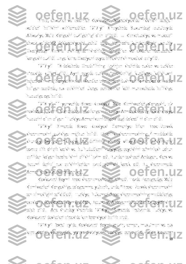 Biroq,   abxazlar   va   osetinlar   Kavkazorti   federatsiyasida   "ikkinchi   darajali
xalqlar"   bo'lishni   xohlamadilar.   1917-yil   8-noyabrda   Suxumdagi   qurultoyda
Abxaziya   Xalq   Kengashi   tuzilganligi   elon   qilindi.     U   Konstitutsiya   va   mustaqil
abxaz   xalqining   deklaratsiyasini   qabul   qildi.   Bir   necha   kundan   keyin   Janubiy
Osetiyadagi   Korsha   qishlog'ida   ishchilar,   dehqonlar   va   askarlar   deputatlari
kengashi tuzildi. Unga ko`ra Osetiyani qayta birlashtirish masalasi qo`yildi.  
1917-yil     18-dekabrda   Onado‘lining   Erzinjon   shahrida   ruslar   va   turklar
o‘rtasida   sulh   tuzildi.   Ayni   paytda   turk   qo‘mondonligi   kurdlarga   kelishuvni
bajartirish     majburiyatini   oldi.   Kurdlar   tomonidan   dushmanlik   harakatlari   sodir
bo'lgan   taqdirda,   rus   qo'shinlari   ularga   qaroqchilar   kabi   munosabatda   bo'lishga
huquqiga ega bo`ldi. 
1918   yil   11   yanvarida   Sovet   Rossiyasi   Xalq   Komissarlari   Kengashi,   o'z
navbatida,   Lenin   tomonidan   imzolangan   G'arbiy   Armanistonning   avtonomiya
huquqini e'lon qilgan "Turkiya Armanistoni to'g'risidagi dekret" ni e'lon qildi.  
1918-yil   3-martda   Sovet   Rossiyasi   Germaniya   bilan   Brest-Litovsk
shartnomasini   tuzishga   majbur   bo'ldi.   Tinchlik   shartnomasining   4-moddasida
shunday   deyilgan:   “Rossiya   Anado‘lining   g‘arbiy   viloyatlaridan   qo‘shinlarini
tezroq olib chiqib ketish va   bu hududlarni Turkiyaga qaytishini ta’minlash uchun
qo‘lidan kelgan barcha ishni  qilishi lozim edi. Bundan tashqari Ardagan, Kars va
Batumi   darhol   rus   qo shinlaridan   ozod   qilinishi   kerak   edi.   Bu   shartnomadaʻ
Armaniston tilga olinmagan edi.  
Kavkazorti Seymi Brest shartnomasini  tan olmadi. Tezda Petrogradga Xalq
Komissarlari Kengashiga telegramma yuborib, unda “Brest-Litovsk shartnomasini
tan olmasligini ta’kidladi.   Turkiya   hukumati Brest shartnomasining moddalariga
asoslanib, Kavkazorti seymiga Kars, Batumi va Ardaganni zudlik bilan qaytarishni
talab   qildi.     Ana   shunday   sharoitda   1918-yil   14-martda   Trabzonda   Turkiya   va
Kavkazorti davlatlari o rtasida konferensiyasi bo`lib o`tdi. 
ʻ
1918-yil   fevral   oyida   Kavkazorti   Seymi   gruzin,   arman,   musulmon   va   rus
korpuslarini,   shuningdek,   yunon   diviziyasini   tuzishga   qaror   qildi.   Lekin   bu   qaror
50 