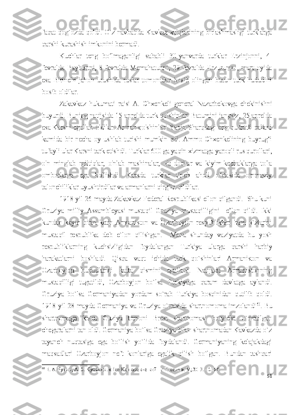 faqat  qog`ozda  qoldi.  O`z navbatida  Kavkaz  xalqlarining birlashmasligi  turklarga
qarshi kurashish imkonini bermadi. 
Kuchlar   teng   bo lmaganligi   sababli   30-yanvarda   turklar   Erzinjonni,   4-ʻ
fevralda   Bayburtni,   8-fevralda   Memahatunni,   29-fevralda   Erzurumni,   mart   oyida
esa   Birinchi   jahon   urushida   ruslar   tomonidan   bosib   olingan   butun   turk   hududini
bosib oldilar. 
Zakavkaz   hukumati   raisi   A.   Chxenkeli   general   Nazarbekovga   chekinishni
buyurdi. Buning natijsida 15 aprelda turk qo'shinlari Batumini jangsiz, 25 aprelda
esa Karsni egallab oldilar. Arman qo'shinlari Yaqin Sharqdagi eng qudratli qal'ani
kamida   bir   necha   oy   ushlab   turishi   mumkin   edi.   Ammo   Chxenkelining   buyrug‘i
tufayli ular Karsni tark etishdi. Turklar 600 ga yaqin xizmatga yaroqli rus qurollari,
o'n   minglab   miltiqlar,   o'nlab   mashinalar,   o'q-dorilar   va   kiyim-kechaklarga   to'la
omborlarga   ega   bo'lishdi.   Karsda   turklar   tinch   aholi   o rtasida   ommaviy	
ʻ
talonchiliklar uyushtirdilar va armanlarni qirg in qildilar. 	
ʻ
1918-yil 26-mayda Zakavkaz Federal Respublikasi e'lon qilgandi.  Shu kuni
Gruziya   milliy   Assambleyasi   mustaqil   Gruziya   mustaqilligini     e’lon   qildi.   Ikki
kundan   keyin   birin   ketin   Armaniston   va   Ozarboyjon   respubliklari   ham   o`zlarini
mustaqil   respublika   deb   e`lon   qilishgan.     Mana   shunday   vaziyatda   bu   yosh
respubliklarning   kuchsizligidan   foydalangan   Turkiya   ularga   qarshi   harbiy
harakatlarni   boshladi.   Qisqa   vaqt   ichida   turk   qo`shinlari   Armaniston   va
Ozarboyjon   hududlarini   katta   qismini   egalladi.   Natijada   Armanistonning
mustaqilligi   tugatildi,   Ozarboyjon   bo`lsa   Turkiyaga   qaram   davlatga   aylandi.
Gruziya   bo`lsa   Germaniyadan   yordam   so`rab   Turkiya   bosqinidan   qutilib   qoldi.
1918-yil 28-mayda Germaniya va Gruziya o`rtasida shartnomoma imzolandi 60
. Bu
shartnomaga   ko`ra   Guziya   tomoni   Brest   shartnomasi   bo`yicha   o`rnatilgan
chegaralarni tan oldi. Germaniya bo`lsa Gruziya bilan shartnomadan Kavkazda o`z
tayanch   nuqtasiga   ega   bo`lish   yo`lida   foydalandi.   Germaniyaning   kelajakdagi
maqsadlari   Ozarboyjon   neft   konlariga   egalik   qilish   bo`lgan.   Bundan   tashqari
60
  В. А.  Рунов,  А. С.  Куликов .  «Все Кавказские войны России » .  М;.2013.   -С . 196.
51 