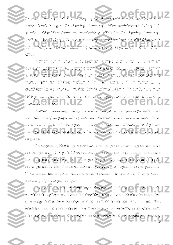 Gruziya   Germaniya   uchun   xom-ashyo   yetkazib   beruvchi   mintaqa   vazifasini   ham
o`tashi   kerak   bo`lgan.   Gruziyaning   Germaniya   bilan   yaqinlashuvi   1918-yil   4-
iyunda Turkiya bilan shartnoma imzolanishiga olib keldi. Gruziyaning Germaniya
tarafiga o`tishi 1918-yil 27-avgustda Rossiya tomonidan ham tan olinishiga sabab
bo`ldi.   Natijada   Kavkaz   hududining   katta   qismi   Rossiya   ta`siri   ostidan   chiqib
ketdi. 
Birinchi   jahon   urushida   tugagandan   so`nga   to'rtlik   ittifoqi   qo'shinlari
Kavkazni   tark   etishdi   va   ularning   o'rnini   inglizlar   egalladi.   General   Denikin
Rossiya   imperiyasini   tiklash   istagidan   farqli   o'laroq,   Kavkaz   davlatlarining
mustaqilligini   tan   olishga   majbur   bo'ldi.   Bu   vaqtda   ,   Sochi   tumanida   oq
gvardiyachilar   va   Gruziya   o'rtasida   doimiy   to'qnashuvlar   bo'lib   turdi,   bu   yerdan
1919-yil bahoriga kelib Denikin qo`shinlari nihoyat gruzinlarni   siqib chiqarishga
muvaffaq bo'lishdi. 
Kavkaz   hududidagi   harbiy   harakatlar   natijasida   oq   gavardiya   qo`shinlari
birin-ketin   mag`lubiyatga   uchray   boshladi.   Kavkaz   hududi   fuqarolar   urushi   bilan
birgalikda   chet   el   intervensiyasini     ham   o`z   boshidan   o`tkazdi.   1917-yildagi
Fransiya   va   Angliya   kelishuviga   ko`ra   mintaqa   inglizlar   ta`siridagi   hudud   deb
belgilandi. 
Britaniyaning   Kavkazga   aralashuvi   birinchi   jahon   urushi   tugashidan   oldin
boshlangan   edi.   1918  yil   7-17-avgust   kunlari   Sotsialistik   inqilobchilar   tomonidan
nazorat qilinadigan Kavkaz islom armiyasining Bokuga hujumini qayatarish niqobi
ostida   general   Lionel   Denstervil   boshchiligidagi   ingliz   otryadi   Bokuga   yuborildi.
14-sentabrda   esa   inglizlar   kutulmaganda   Bokudan     chiqib   ketdi.   Bunga   sabab
Bokudagi o`gir vaziyat  bo`lgan. 
Ingilizlar   chiqib   ketganidan   keyin   Kavkaz   xalqlari   o`z   holicha   rivojlanishi
mumkindek   tuyilgan   edi.   Lekin   bolsheviklar   rahbari   Lenin   Kavkaz   hududini   har
qanaqasiga   bo`lsa   ham   Rossiya   ta`sirida   bo`lishi   kerak   deb   hisoblar   edi.   Shu
sababdan Lenin dastlab Bokuda o`rnatilgan hukumatni mahalliy bolsheviklar qo`li
bilan   ag`darib   tashladi.   Kavkazning   boshqa   davlatlarida   ham   vaziyat   shunday
52 