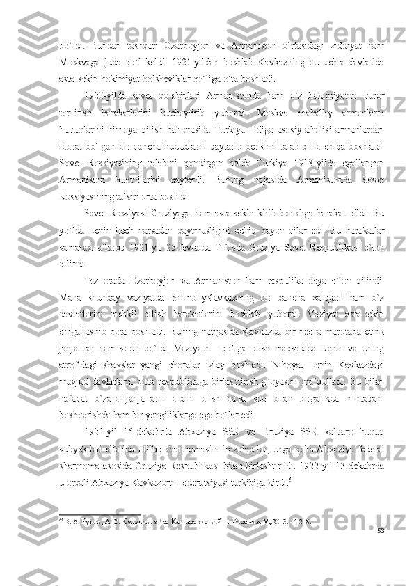 bo`ldi.   Bundan   tashqari   Ozarboyjon   va   Armaniston   o`rtasidagi   ziddiyat   ham
Moskvaga   juda   qo`l   keldi.   1921-yildan   boshlab   Kavkazning   bu   uchta   davlatida
asta-sekin hokimiyat bolsheviklar qo`liga o`ta boshladi. 
1920-yilda   sovet   qo`shinlari   Armanistonda   ham   o`z   hokimiyatini   qaror
toptirish   harakatlarini   kuchaytirib   yubordi.   Moskva   mahalliy   armanlarni
huquqlarini   himoya   qilish   bahonasida   Turkiya   oldiga   asosiy   aholisi   armanlardan
iborat   bo`lgan   bir   qancha   hududlarni   qaytarib   berishni   talab   qilib   chiqa   boshladi.
Sovet   Rossiyasining   talabini   qondirgan   holda   Turkiya   1918-yilda   egallangan
Armaniston   hududlarini   qaytardi.   Buning   ntijasida   Armanistonda   Sovet
Rossiyasining ta`siri orta boshldi. 
Sovet   Rossiyasi   Gruziyaga   ham   asta-sekin   kirib   borishga   harakat   qildi.   Bu
yo`lda   Lenin   hech   narsadan   qaytmasligini   ochiq   bayon   qilar   edi.   Bu   harakatlar
samarasi   o`laroq   1921-yil   25-fevralda   Tiflisda   Gruziya   Sovet   Respublikasi   e`lon
qilindi. 
Tez   orada   Ozarboyjon   va   Armaniston   ham   respulika   deya   e`lon   qilindi.
Mana   shunday   vaziyatda   ShimoliyKavkazning   bir   qancha   xalqlari   ham   o`z
davlatlarini   tashkil   qilish   harakatlarini   boshlab   yubordi.   Vaziyat   asta-sekin
chigallashib  bora  boshladi.   Buning  natijasida   Kavkazda  bir   necha  marotaba  etnik
janjalllar   ham   sodir   bo`ldi.   Vaziyatni     qo’lga   olish   maqsadida   Lenin   va   uning
atrofidagi   shaxslar   yangi   choralar   izlay   boshladi.   Nihoyat   Lenin   Kavkazdagi
mavjud   davlatlarni   bitta   respublikaga   birlashtirish   g`oyasini   ma’qulladi.   Bu   bilan
nafaqat   o`zaro   janjallarni   oldini   olish   balki   shu   bilan   birgalikda   mintaqani
boshqarishda ham bir yengiliklarga ega bo`lar edi. 
1921-yil   16-dekabrda   Abxaziya   SSR   va   Gruziya   SSR   xalqaro   huquq
subyektlari sifatida Ittifoq shartnomasini imzoladilar, unga ko'ra Abxaziya federal
shartnoma asosida Gruziya Respublikasi  bilan birlashtirildi. 1922-yil 13-dekabrda
u orqali Abxaziya Kavkazorti Federatsiyasi tarkibiga kirdi. 61
61
  В. А.  Рунов,  А. С.  Куликов .  «Все Кавказские войны России » .  М;.2013.   -С . 218.
53 