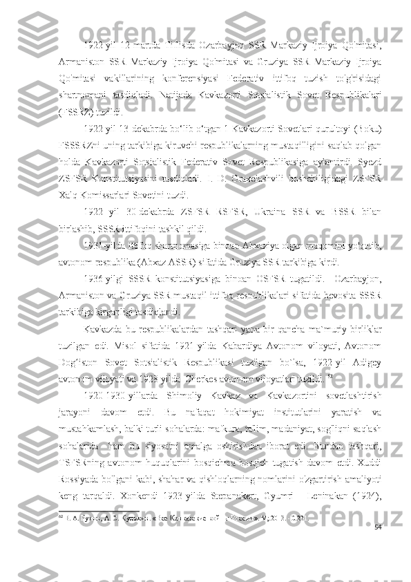 1922-yil   12-martda   Tiflisda   Ozarbayjon   SSR   Markaziy   Ijroiya   Qo'mitasi,
Armaniston   SSR   Markaziy   Ijroiya   Qo'mitasi   va   Gruziya   SSR   Markaziy   Ijroiya
Qo'mitasi   vakillarining   konferensiyasi   Federativ   ittifoq   tuzish   to'g'risidagi
shartnomani   tasdiqladi.   Natijada   Kavkazorti   Sotsialistik   Sovet   Respublikalari
(FSSRZ) tuzildi. 
1922-yil 13-dekabrda bo‘lib o‘tgan 1-Kavkazorti Sovetlari qurultoyi (Boku)
FSSSRZni uning tarkibiga kiruvchi respublikalarning mustaqilligini saqlab qolgan
holda   Kavkazorti   Sotsialistik   Federativ   Sovet   Respublikasiga   aylantirdi.   Syezd
ZSFSR   Konstitutsiyasini   tasdiqladi.   I.   D.   Oraxelashvili   boshchiligidagi   ZSFSR
Xalq Komissarlari Sovetini tuzdi.
1922   yil   30-dekabrda   ZSFSR   RSFSR,   Ukraina   SSR   va   BSSR   bilan
birlashib, SSSR ittifoqini tashkil qildi. 
1931-yilda Ittifoq shartnomasiga binoan Abxaziya olgan maqomini yo'qotib,
avtonom respublika (Abxaz ASSR) sifatida Gruziya SSR tarkibiga kirdi.
1936-yilgi   SSSR   konstitutsiyasiga   binoan   OSFSR   tugatildi.     Ozarbayjon,
Armaniston va Gruziya SSR mustaqil ittifoq respublikalari sifatida bevosita SSSR
tarkibiga kirganligi tasdiqlandi. 
Kavkazda   bu   respublikalardan   tashqari   yana   bir   qancha   ma`muriy   birliklar
tuzilgan   edi.   Misol   sifatida   1921-yilda   Kabardiya   Avtonom   viloyati,   Avtonom
Dog iston   Sovet   Sotsialistik   Respublikasi   tuzilgan   bo`lsa,   1922-yil   Adigeyʻ
avtonom viloyati va 1928-yilda  Cherkes avtonom viloyatlari tuzildi.  62
1920-1930-yillarda   Shimoliy   Kavkaz   va   Kavkazortini   sovetlashtirish
jarayoni   davom   etdi.   Bu   nafaqat   hokimiyat   institutlarini   yaratish   va
mustahkamlash, balki turli sohalarda: mafkura, ta'lim, madaniyat, sog'liqni saqlash
sohalarida     ham   bu   siyosatni   amalga   oshirishdan   iborat   edi.   Bundan   tashqari,
TSFSRning   avtonom   huquqlarini   bosqichma-bosqich   tugatish   davom   etdi.   Xuddi
Rossiyada bo'lgani  kabi, shahar va qishloqlarning nomlarini o'zgartirish amaliyoti
keng   tarqaldi.   Xonkendi   1923-yilda   Stepanakert,   Gyumri   -   Leninakan   (1924),
62
  В. А.  Рунов,  А. С.  Куликов .  «Все Кавказские войны России » .  М;.2013.   -С . 221.
54 