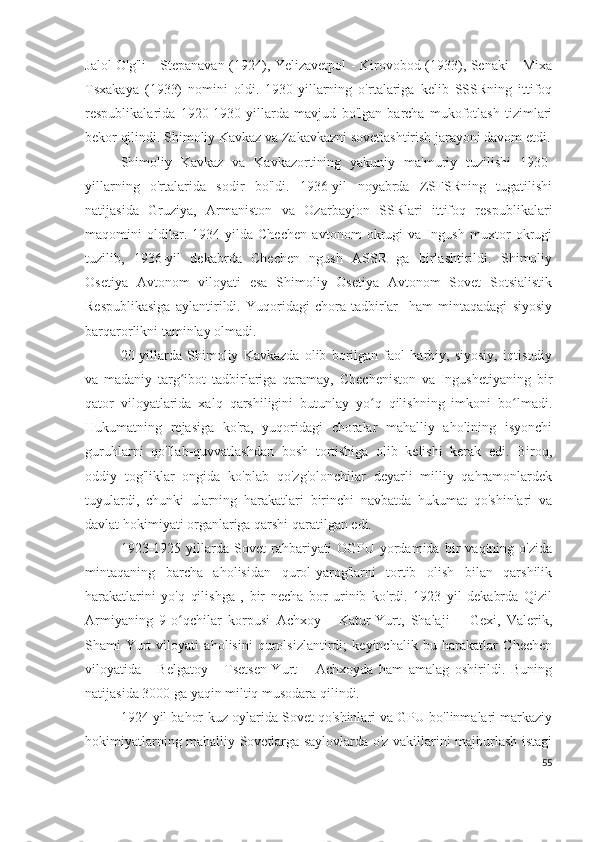 Jalol-O'g'li - Stepanavan (1924), Yelizavetpol - Kirovobod (1933), Senaki - Mixa
Tsxakaya   (1933)   nomini   oldi.   1930-yillarning   o'rtalariga   kelib   SSSRning   ittifoq
respublikalarida   1920-1930   yillarda   mavjud   bo'lgan   barcha   mukofotlash   tizimlari
bekor qilindi. Shimoliy Kavkaz va Zakavkazni sovetlashtirish jarayoni davom etdi.
Shimoliy   Kavkaz   va   Kavkazortining   yakuniy   ma'muriy   tuzilishi   1930-
yillarning   o'rtalarida   sodir   bo'ldi.   1936-yil   noyabrda   ZSFSRning   tugatilishi
natijasida   Gruziya,   Armaniston   va   Ozarbayjon   SSRlari   ittifoq   respublikalari
maqomini   oldilar.   1934-yilda   Chechen   avtonom   okrugi   va   Ingush   muxtor   okrugi
tuzilib,   1936-yil   dekabrda   Chechen-Ingush   ASSR   ga   birlashtirildi.   Shimoliy
Osetiya   Avtonom   viloyati   esa   Shimoliy   Osetiya   Avtonom   Sovet   Sotsialistik
Respublikasiga   aylantirildi.   Yuqoridagi   chora-tadbirlar     ham   mintaqadagi   siyosiy
barqarorlikni taminlay olmadi. 
20-yillarda   Shimoliy   Kavkazda   olib   borilgan   faol   harbiy,   siyosiy,   iqtisodiy
va   madaniy   targ ibot   tadbirlariga   qaramay,   Checheniston   va   Ingushetiyaning   birʻ
qator   viloyatlarida   xalq   qarshiligini   butunlay   yo q   qilishning   imkoni   bo lmadi.	
ʻ ʻ
Hukumatning   rejasiga   ko'ra,   yuqoridagi   choralar   mahalliy   aholining   isyonchi
guruhlarni   qo'llab-quvvatlashdan   bosh   tortishiga   olib   kelishi   kerak   edi.   Biroq,
oddiy   tog'liklar   ongida   ko'plab   qo'zg'olonchilar   deyarli   milliy   qahramonlardek
tuyulardi,   chunki   ularning   harakatlari   birinchi   navbatda   hukumat   qo'shinlari   va
davlat hokimiyati organlariga qarshi qaratilgan edi. 
1923-1925   yillarda   Sovet   rahbariyati   OGPU   yordamida   bir   vaqtning   o'zida
mintaqaning   barcha   aholisidan   qurol-yarog'larni   tortib   olish   bilan   qarshilik
harakatlarini   yo'q   qilishga   ,   bir   necha   bor   urinib   ko'rdi.   1923   yil   dekabrda   Qizil
Armiyaning   9-o qchilar   korpusi   Achxoy   -   Katur-Yurt,   Shalaji   –   Gexi,   Valerik,	
ʻ
Shami-Yurt   viloyati   aholisini   qurolsizlantirdi;   keyinchalik   bu   harakatlar   Chechen
viloyatida   -   Belgatoy   -   Tsetsen-Yurt   –   Achxoyda   ham   amalag   oshirildi.   Buning
natijasida 3000 ga yaqin miltiq musodara qilindi. 
1924 yil bahor-kuz oylarida Sovet qo'shinlari va GPU bo'linmalari markaziy
hokimiyatlarning mahalliy Sovetlarga saylovlarda o'z vakillarini majburlash istagi
55 