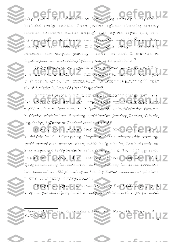 tufayli   yuzaga   kelgan   chechenlar   va   ingushlarning   ommaviy   namoyishlarini
bostirishni   amalga   oshirdilar.   Bunga   javoban   tog‘liklar   o‘zlarining   norasmiy
rahbarlari   hisoblangan   mullalar   chaqirig‘i   bilan   saylovni   boykot   qilib,   ba’zi
joylardagi   saylov   uchastkalarini   qurol   yordamida   buzib   tashladilar.   Sovet
hokimiyatini   qo'llab-quvvatlagan   GPU   va   tog`lik   harbiy   bo'linmalarining
harakatlari   ham   vaziyatni   yaxshilay     olmadi.   Bu   holat   Checheniston   va
Ingushetiyada ham  antisovet kayfiyatining kuchayishiga olib keldi. 63
 
1925-yil avgust-sentyabr oylarida Shimoliy Kavkaz harbiy okrugi va OGPU
qo'shinlari   Chechenistonda   aholini   qurolsizlantirish   va   bandit   tuzilmalarini   yo'q
qilish bo'yicha keng ko'lamli operatsiyalari   natijasida jinoiy guruhning 441 nafar
a zosi, jumladan N.Gotsinskiy ham hibsga olindi. ʼ
Shimoliy   Kavkazda   Sovet   Ittifoqiga   qarshi   kurashning   yangi   davri   1929-
1930-yillarda amalga oshirildi.   Aholining bu safargi norozilik   harakatiga   sabab
tog'liklar   uchun   mutlaqo   nomaqbul   bo'lgan   uzluksiz   kollektivlashtirish   siyosatini
boshlanishi sabab bo`lgan.  Sovetlarga qarshi harakat Qorachay, Cherkes, Kabarda,
Ingushetiya, Bolkariya va Chechenistonni qamrab oldi.
Shimoliy   Kavkaz   mintaqalaridagi   qo'zg'olonchilarning   faoliyati   turlicha
ko`rinishda   bo`ldi.   Balkariyaning   Chegem   va   Elbrus   mintaqalarida   sovetlarga
qarshi   namoyishlar   terror   va   sabotaj   ruhida   bo`lgan   bo`lsa,   Chechenistonda   esa
keng miqyosidagi harbiy harakatlar ko`rinishida yuz berdi. Sovet Ittifoqiga qarshi
chiqishlarning   g'oyaviy   shiori   an'anaviy   g'azovot   chaqiruvlar   bo`ldi.
Qo'zg'olonchilarning faol qarshilik ko'rsatishiga aholining faol qo'llab-quvvatlashi
ham sabab bo`ldi. 1930-yil mart oyida Shimoliy Kavkaz hududida qo'zg'olonlarni
bostirish uchun harbiy operatsiya o'tkazildi. 
1932-yil   mart   oyida   Chechenistonning   Nojay-Yurt   hududida   yangi   yirik
qo'zg'olon yuz berdi. Qo'zg'olonchilar harbiy garnizonlarni to'sib qo'yishga harakat
63
  Безугольный, А. Ю.   Народы Кавказа и Красная Армия. 1918—1945 годы / А. Ю. Безугольный. —
М., 2007. –С.34.
56 