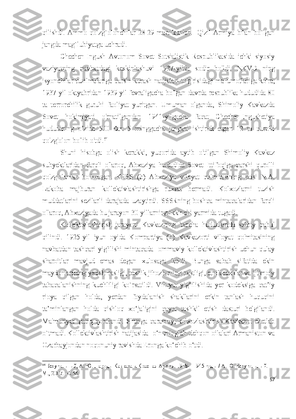 qilishdi.  Ammo   qo`zg`olonchilar   28-29  mart   kunlari     Qizil   Armiya   bilan  bo`lgan
jangda mag`lubiyatga uchradi. 
Chechen-Ingush   Avtonom   Sovet   Sotsialistik   Respublikasida   ichki   siyosiy
vaziyatning   navbatdagi   keskinlashuvi   1937-yilda   sodir   bo'ldi.   NKVD   ning
isyonchilar tuzilmalariga qarshi kurash natijalari to'g'risidagi ma'lumotlariga ko'ra,
1937-yil oktyabridan 1939-yil fevraligacha bo'lgan davrda respublika hududida 80
ta   terrorchilik   guruhi   faoliyat   yuritgan.   Umuman   olganda,   Shimoliy   Kavkazda
Sovet   hokimiyati   o'rnatilgandan   1941-yilgacha   faqat   Chechen-Ingushetiya
hududining   o’zida   500   dan   5   minggacha   jangari   ishtirok   etgan   12   ta   qurolli
qo'zg'olon bo'lib o'tdi. 64
 
Shuni   hisobga   olish   kerakki,   yuqorida   aytib   o'tilgan   Shimoliy   Kavkaz
subyektlaridan   farqli   o'laroq,   Abxaziya   hududida   Sovet   Ittifoqiga   qarshi   qurolli
qo'zg'olonlar   bo'lmagan.   KPSS   (b)   Abxaziya   viloyat   qo'mitasining   raisi   N.A.
Lakoba   majburan   kollektivlashtirishga   ruxsat   bermadi.   Kolxozlarni   tuzish
muddatlarini   sezilarli   darajada   uzaytirdi.   SSSRning   boshqa   mintaqalaridan   farqli
o'laroq, Abxaziyada bu jarayon 30-yillarning ikkinchi yarmida tugadi.
Kollektivlashtirish   jarayoni   Kavkazning   barcha   hududlarida   salbiy   qabul
qilindi.   1925-yil   iyun   oyida   Kompartiya   (b)   Kavkazorti   viloyat   qo'mitasining
navbatdan  tashqari  yig'ilishi  mintaqada     ommaviy  kollektivlashtirish  uchun qulay
sharoitlar   mavjud   emas   degan   xulosaga   keldi.   Bunga   sabab   sifatida   ekin
maydonlarining yetishmasligi, texnik jihozlarning pastligi, etnik nizolar va ijtimoiy
tabaqalanishning   kuchliligi   ko`rsatildi.   Viloyat   yig‘ilishida   yer   kodeksiga   qat’iy
rioya   qilgan   holda,   yerdan   foydalanish   shakllarini   erkin   tanlash   huquqini
ta’minlangan   holda   qishloq   xo‘jaligini   qayta   tashkil   etish   dasturi   belgilandi.
Ma'muriyat   qattiq   qoralandi.   Shunga   qaramay,   kolxozlashtirish   Kavkazni   chetlab
o`tmadi. Kollektivlashtirish natijasida  o‘n minglab dehqon oilalari Armaniston va
Ozarbayjondan noqonuniy ravishda Eronga ko‘chib o‘tdi. 
64
  Безугольный, А. Ю.   Народы Кавказа и Красная Армия. 1918—1945 годы / А. Ю. Безугольный. —
М., 2007. –С.56.
57 