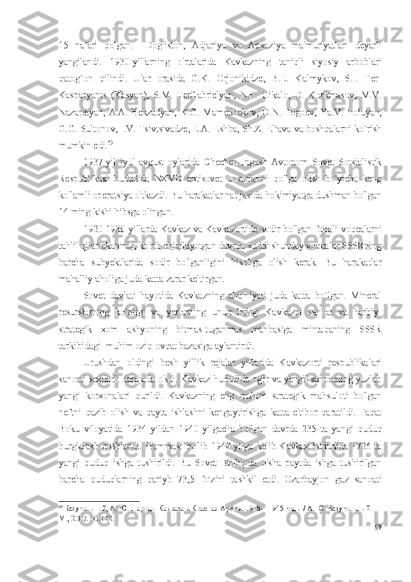 15   nafari   qolgan.     Dog'iston,   Adjariya   va   Abxaziya   ma'muriyatlari   deyarli
yangilandi.   1930-yillarning   o'rtalarida   Kavkazning   taniqli   siyosiy   arboblari
qatog`on   qilindi.   Ular   orasida   G.K.   Orjonikidze,   B.E.   Kalmykov,   S.I.   Ter-
Kasparyants   (Kasyan),   S.M.   TerGabrielyan,   N.F.   Gikalo,   D.   Korkmasov,   M.V.
Nazaretyan,   A.A.   Bekzadyan,   K.G.   Mamedbekov,   D.N.   Togoev,   Ya.V.   Poluyan,
G.G. Sultonov, I.V. Tsivtsivadze, E.A. Eshba, Sh.Z. Eliava va boshqalarni ko`rish
mumkin edi. 65
 
1937-yil   iyul-avgust   oylarida   Chechen-Ingush   Avtonom   Sovet   Sotsialistik
Respublikasi   hududida   NKVD   antisovet   unsurlarini   qo'lga   olish   bo'yicha   keng
ko'lamli operatsiya o'tkazdi. Bu harakatlar natijasida hokimiyatga dushman bo'lgan
14 ming kishi hibsga olingan. 
1920-1930 yillarda Kavkaz va Kavkazortida sodir bo'lgan fojiali voqealarni
tahlil qilar ekanmiz, ko'rib chiqilayotgan davrda xuddi shunday voqealar SSSRning
barcha   subyektlarida   sodir   bo'lganligini   hisobga   olish   kerak.   Bu   harakatlar
mahalliy aholiga juda katta zarar keltirgan. 
Sovet   davlati   hayotida   Kavkazning   ahamiyati   juda   katta   bo`lgan.   Mineral
resurslarning   ko`pligi   va   yerlarning   unumdorligi   Kavkazni   sanoat   va   harbiy-
strategik   xom   ashyoning   bitmas-tuganmas   manbasiga   mintaqaning   SSSR
tarkibidagi  muhim oziq-ovqat bazasiga aylantirdi.  
Urushdan   oldingi   besh   yillik   rejalar   yillarida   Kavkazorti   respublikalari
sanoati sezilarli darajada o'sdi. Kavkaz hududida og'ir va yengil sanoatning yuzlab
yangi   korxonalari   qurildi.   Kavkazning   eng   muhim   strategik   mahsuloti   bo'lgan
neftni   qazib   olish   va   qayta   ishlashni   kengaytirishga   katta   e'tibor   qaratildi.   Faqat
Boku   viloyatida   1934   yildan   1940   yilgacha   bo'lgan   davrda   235   ta   yangi   quduq
burg'ulash   boshlandi.   Hammasi   bo'lib  1940-yilga   kelib  Kavkaz   hududida   1726  ta
yangi   quduq   ishga   tushirildi.   Bu   Sovet   Ittifoqida   o'sha   paytda   ishga   tushirilgan
barcha   quduqlarning   qariyb   73,5   foizini   tashkil   etdi.   Ozarbayjon   gaz   sanoati
65
  Безугольный, А. Ю.   Народы Кавказа и Красная Армия. 1918—1945 годы / А. Ю. Безугольный. —
М., 2007. –С.112.
59 