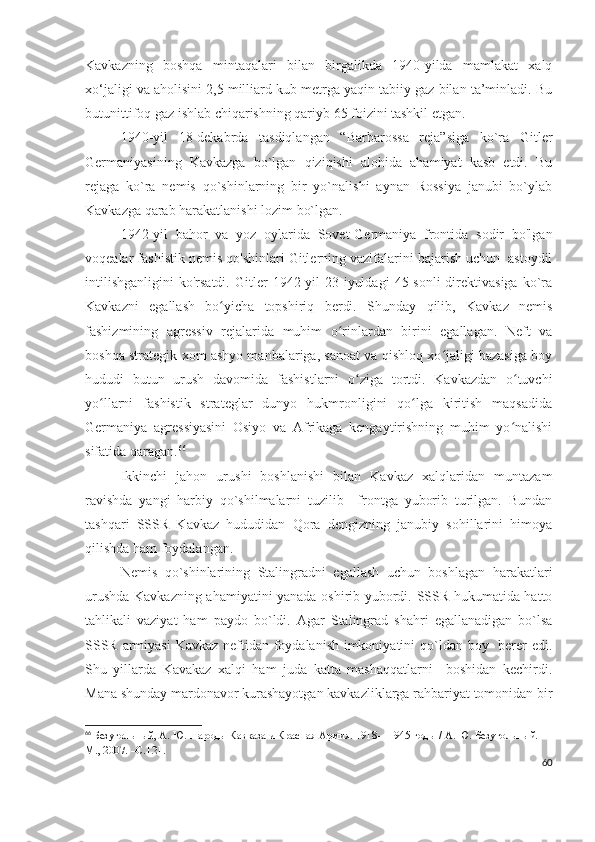 Kavkazning   boshqa   mintaqalari   bilan   birgalikda   1940-yilda   mamlakat   xalq
xo‘jaligi va aholisini 2,5 milliard kub metrga yaqin tabiiy gaz bilan ta’minladi. Bu
butunittifoq gaz ishlab chiqarishning qariyb 65 foizini tashkil etgan.
1940-yil   18-dekabrda   tasdiqlangan   “Barbarossa   reja”siga   ko`ra   Gitler
Germaniyasining   Kavkazga   bo`lgan   qiziqishi   alohida   ahamiyat   kasb   etdi.   Bu
rejaga   ko`ra   nemis   qo`shinlarning   bir   yo`nalishi   aynan   Rossiya   janubi   bo`ylab
Kavkazga qarab harakatlanishi lozim bo`lgan. 
1942-yil   bahor   va   yoz   oylarida   Sovet-Germaniya   frontida   sodir   bo'lgan
voqealar fashistik nemis qo'shinlari Gitlerning vazifalarini bajarish uchun  astoydil
intilishganligini   ko'rsatdi.   Gitler   1942-yil   23-iyuldagi   45-sonli   direktivasiga   ko`ra
Kavkazni   egallash   bo yicha   topshiriq   berdi.   Shunday   qilib,   Kavkaz   nemisʻ
fashizmining   agressiv   rejalarida   muhim   o rinlardan   birini   egallagan.   Neft   va	
ʻ
boshqa strategik xom ashyo manbalariga, sanoat va qishloq xo jaligi bazasiga boy	
ʻ
hududi   butun   urush   davomida   fashistlarni   o ziga   tortdi.   Kavkazdan   o tuvchi	
ʻ ʻ
yo llarni   fashistik   strateglar   dunyo   hukmronligini   qo lga   kiritish   maqsadida	
ʻ ʻ
Germaniya   agressiyasini   Osiyo   va   Afrikaga   kengaytirishning   muhim   yo nalishi	
ʻ
sifatida qaragan. 66
 
Ikkinchi   jahon   urushi   boshlanishi   bilan   Kavkaz   xalqlaridan   muntazam
ravishda   yangi   harbiy   qo`shilmalarni   tuzilib     frontga   yuborib   turilgan.   Bundan
tashqari   SSSR   Kavkaz   hududidan   Qora   dengizning   janubiy   sohillarini   himoya
qilishda ham foydalangan. 
Nemis   qo`shinlarining   Stalingradni   egallash   uchun   boshlagan   harakatlari
urushda Kavkazning ahamiyatini yanada oshirib yubordi. SSSR hukumatida hatto
tahlikali   vaziyat   ham   paydo   bo`ldi.   Agar   Stalingrad   shahri   egallanadigan   bo`lsa
SSSR armiyasi  Kavkaz neftidan foydalanish imkoniyatini  qo`ldan boy   berer  edi.
Shu   yillarda   Kavakaz   xalqi   ham   juda   katta   mashaqqatlarni     boshidan   kechirdi.
Mana shunday mardonavor kurashayotgan kavkazliklarga rahbariyat tomonidan bir
66
  Безугольный, А. Ю.   Народы Кавказа и Красная Армия. 1918—1945 годы / А. Ю. Безугольный. —
М., 2007. –С.121.
60 