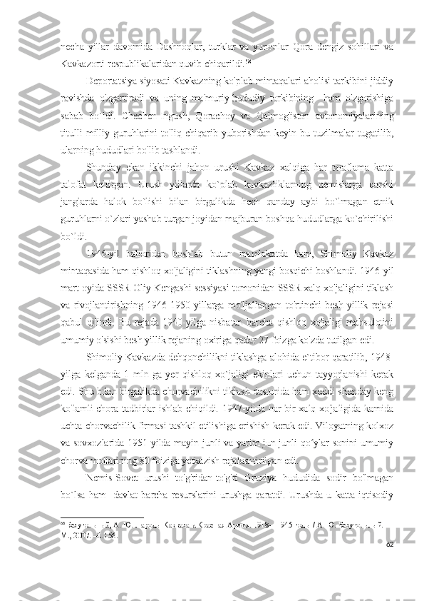 necha   yillar   davomida   Dashnoqlar,   turklar   va   yunonlar   Qora   dengiz   sohillari   va
Kavkazorti respublikalaridan quvib chiqarildi. 68
Deportatsiya siyosati Kavkazning ko'plab mintaqalari aholisi tarkibini jiddiy
ravishda   o'zgartiradi   va   uning   ma'muriy-hududiy   tarkibining     ham   o'zgarishiga
sabab   bo`ldi.   Chechen-Ingush,   Qorachoy   va   Qalmog'iston   avtonomiyalarining
titulli   milliy   guruhlarini   to'liq   chiqarib   yuborishdan   keyin   bu   tuzilmalar   tugatilib,
ularning hududlari bo'lib tashlandi. 
Shunday   ekan   ikkinchi   jahon   urushi   Kavkaz   xalqiga   har   taraflama   katta
talofat   keltirgan.   Urush   yillarda   ko`plab   kavkazliklarning   nemislarga   qarshi
janglarda   halok   bo`lishi   bilan   birgalikda   hech   qanday   aybi   bo`lmagan   etnik
guruhlarni o`zlari yashab turgan joyidan majburan boshqa hududlarga ko`chirilishi
bo`ldi. 
1946-yil   bahoridan   boshlab   butun   mamlakatda   ham,   Shimoliy   Kavkaz
mintaqasida ham qishloq xo'jaligini tiklashning yangi bosqichi boshlandi. 1946-yil
mart oyida SSSR Oliy Kengashi sessiyasi tomonidan SSSR xalq xo'jaligini tiklash
va   rivojlantirishning   1946-1950   yillarga   mo'ljallangan   to'rtinchi   besh   yillik   rejasi
qabul   qilindi.   Bu   rejada   1940-yilga   nisbatan   barcha   qishloq   xo'jaligi   mahsulotini
umumiy o'sishi besh yillik rejaning oxiriga qadar 27 foizga ko'zda tutilgan edi. 
Shimoliy Kavkazda dehqonchilikni tiklashga alohida e`tibor qaratilib, 1948-
yilga   kelganda   1   mln   ga   yer   qishloq   xo`jaligi   ekinlari   uchun   tayyorlanishi   kerak
edi. Shu bilan birgalikda chorvachilikni tiklash dasturida ham xuddi shunday keng
ko'lamli chora-tadbirlar ishlab chiqildi. 1947-yilda har bir xalq xo'jaligida kamida
uchta chorvachilik firmasi tashkil etilishiga erishish kerak edi. Viloyatning kolxoz
va sovxozlarida 1951-yilda mayin junli va yarim jun junli qo ylar sonini umumiyʻ
chorva mollarining 80 foiziga yetkazish rejalashtirilgan edi.
Nemis-Sovet   urushi   to'g'ridan-to'g'ri   Gruziya   hududida   sodir   bo'lmagan
bo`lsa   ham     davlat   barcha   resurslarini   urushga   qaratdi.   Urushda   u   katta   iqtisodiy
68
  Безугольный, А. Ю.   Народы Кавказа и Красная Армия. 1918—1945 годы / А. Ю. Безугольный. —
М., 2007. –С.156.
62 