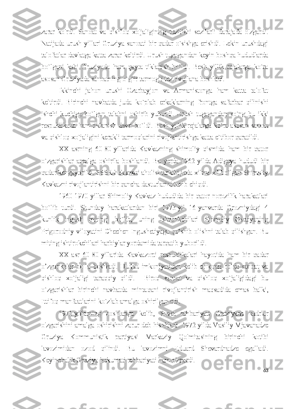 zarar   ko'rdi.   Sanoat   va   qishloq   xo'jaligining   tuzilishi   sezilarli   darajada   o'zgardi.
Natijada urush yillari Gruziya sanoati  bir qadar o`sishga  erishdi. Lekin urushdagi
talofatlar davlatga katta zarar keltirdi. Urush tugagandan keyin boshqa hududlarda
bo`lgani   kabi   Gruziyada   ham   qayta   tiklanish   bo`ldi.   Besh   yillik   rejalarga   ko`ra
asosan Gruziyada sanoatning o`g`ir tarmog`i tez rivojlana boshladi. 
Ikkinchi   jahon   urushi   Ozarbayjon   va   Armanistonga   ham   katta   talofat
keltirdi.   Birinchi   navbatda   juda   ko`plab   erkaklarning   frontga   safarbar   qilinishi
ishchi   kuchiga   bo`lgan   talabni   oshirib   yubordi.   Urush   tugagandan   so`ng   bu   ikki
respublikada ham  tiklanish  davri  bo`ldi. Besh  yillik rejalarga ko`ra asosan  sanoat
va qishloq xo`jaligini kerakli tarmoqlarini rivojlantirishga katta e`tibor qaratildi. 
XX   asrning   60-80-yillarida   Kavkazning   shimoliy   qismida   ham   bir   qator
o`zgarishlar   amalga   oshirila   boshlandi.   Bu   yerda   1962-yilda   Adigeya   hududi   bir
qadar kengaytirildi. SSSR hukumati aholisi tarkibi juda xilma-xil bo`lgan Shimoliy
Kavkazni rivojlantirishni bir qancha dasturlarini tuzib chiqdi. 
1960-1970-yillar   Shimoliy   Kavkaz   hududida   bir   qator   norozilik   harakatlari
bo`lib   turdi.   Shunday   harakatlardan   biri   1973-yil   16-yanvarda   Grozniydagi   4
kunlik   ingush   mitingi   bo`lib,   uning   ishtirokchilari   Shimoliy   Osetiyaning
Prigorodniy   viloyatini   Chechen-Ingushetiyaga   qo‘shib   olishni   talab   qilishgan.   Bu
miting ishtirokchilari harbiylar yordamida tarqatib yuborildi.  
XX   asr   60-80-yillarida   Kavkazorti   respublikalari   hayotida   ham   bir   qadar
o’zgarishlar   bo`la   boshladi.   Hudud   imkoniyatidan   kelib   chiqqan   holda   sanoat   va
qishloq   xo`jaligi   taraqqiy   qildi.     Biroq   sanoat   va   qishloq   xo`jaligidagi   bu
o`zgarishlar   birinchi   navbatda   mintaqani   rivojlantirish   maqsadida   emas   balki,
Ittifoq manfaatlarini ko`zlab amalga oshirilgan edi. 
1970-yillarning   boshlariga   kelib,   Sovet   rahbariyati   Gruziyada   kadrlar
o'zgarishini amalga oshirishni zarur deb hisobladi. 1972-yilda Vasiliy Mjavanadze
Gruziya   Kommunistik   partiyasi   Markaziy   Qo'mitasining   birinchi   kotibi
lavozimidan   ozod   qilindi.   Bu   lavozimni   Eduard   Shevardnadze   egalladi.
Keyinchalik Gruziya hukumati rahbariyati ham o'zgardi. 
63 