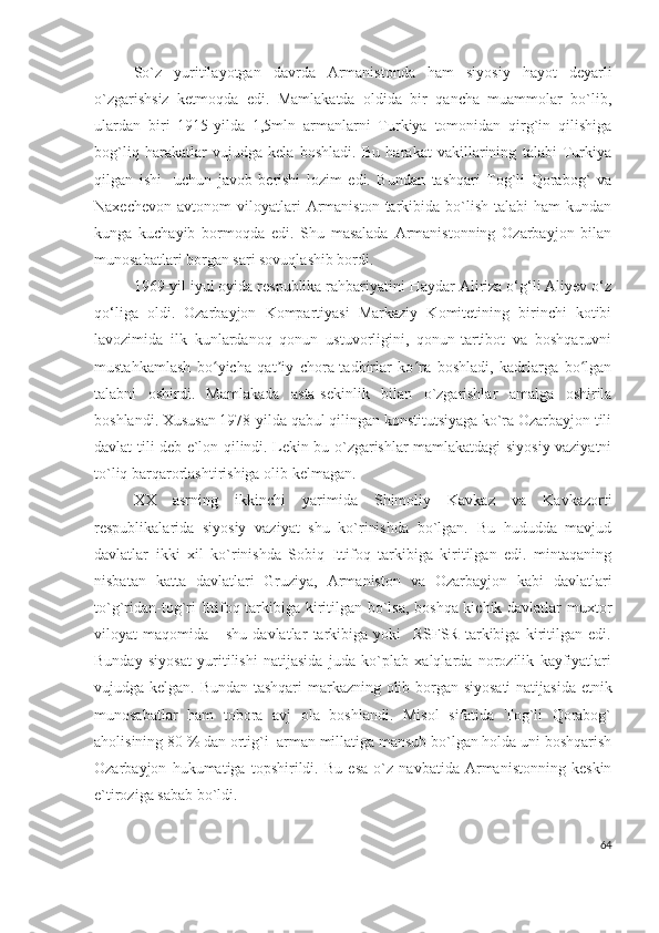 So`z   yuritilayotgan   davrda   Armanistonda   ham   siyosiy   hayot   deyarli
o`zgarishsiz   ketmoqda   edi.   Mamlakatda   oldida   bir   qancha   muammolar   bo`lib,
ulardan   biri   1915-yilda   1,5mln   armanlarni   Turkiya   tomonidan   qirg`in   qilishiga
bog`liq   harakatlar   vujudga   kela   boshladi.   Bu   harakat   vakillarining   talabi   Turkiya
qilgan   ishi     uchun   javob   berishi   lozim   edi.   Bundan   tashqari   Tog`li   Qorabog`   va
Naxechevon   avtonom   viloyatlari  Armaniston  tarkibida  bo`lish   talabi   ham   kundan
kunga   kuchayib   bormoqda   edi.   Shu   masalada   Armanistonning   Ozarbayjon   bilan
munosabatlari borgan sari sovuqlashib bordi. 
1969-yil iyul oyida respublika rahbariyatini Haydar Aliriza o‘g‘li Aliyev o‘z
qo‘liga   oldi.   Ozarbayjon   Kompartiyasi   Markaziy   Komitetining   birinchi   kotibi
lavozimida   ilk   kunlardanoq   qonun   ustuvorligini,   qonun-tartibot   va   boshqaruvni
mustahkamlash   bo yicha   qat iy   chora-tadbirlar   ko ra   boshladi,   kadrlarga   bo lganʻ ʼ ʻ ʻ
talabni   oshirdi.   Mamlakada   asta-sekinlik   bilan   o`zgarishlar   amalga   oshirila
boshlandi. Xususan 1978-yilda qabul qilingan konstitutsiyaga ko`ra Ozarbayjon tili
davlat tili deb e`lon qilindi. Lekin bu o`zgarishlar mamlakatdagi siyosiy vaziyatni
to`liq barqarorlashtirishiga olib kelmagan.
XX   asrning   ikkinchi   yarimida   Shimoliy   Kavkaz   va   Kavkazorti
respublikalarida   siyosiy   vaziyat   shu   ko`rinishda   bo`lgan.   Bu   hududda   mavjud
davlatlar   ikki   xil   ko`rinishda   Sobiq   Ittifoq   tarkibiga   kiritilgan   edi.   mintaqaning
nisbatan   katta   davlatlari   Gruziya,   Armaniston   va   Ozarbayjon   kabi   davlatlari
to`g`ridan-tog`ri Ittifoq tarkibiga kiritilgan bo`lsa, boshqa kichik davlatlar muxtor
viloyat   maqomida       shu   davlatlar   tarkibiga   yoki     RSFSR   tarkibiga   kiritilgan   edi.
Bunday   siyosat   yuritilishi   natijasida   juda   ko`plab   xalqlarda   norozilik   kayfiyatlari
vujudga kelgan. Bundan tashqari markazning olib borgan siyosati  natijasida etnik
munosabatlar   ham   tobora   avj   ola   boshlandi.   Misol   sifatida   Tog`li   Qorabog`
aholisining 80 % dan ortig`i  arman millatiga mansub bo`lgan holda uni boshqarish
Ozarbayjon   hukumatiga   topshirildi.   Bu   esa   o`z   navbatida   Armanistonning   keskin
e`tiroziga sabab bo`ldi. 
64 