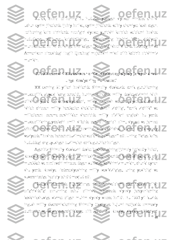 Xullas,   Sobiq   Ittifoqning   bu   hududda   yuritgan   siyosati   mintaqa   aholisi
uchun ayrim jihatlarda ijobiy bo`lsa, ayrim jihatlarda salbiy ahamiyat kasb etgan.
Ittifoqning   ko`p   o`rinlarda   noto’g`ri   siyosat   yuritishi   ko`plab   xalqlarni   boshqa
hududlarga   majburan   ko`chirilishiga,   davlatlarning   bir-biri   bilan   ziddiyatli
munosabatda   bo`lib  qolishiga  olib  kelgan.   So`zimiz  isboti  sifatida  Ozarbayjon   va
Armaniston  o`rtasidagi  Tog`li  Qorabog`  mojarosini  misol  qilib keltirib o`tishimiz
mumkin. 
3.2. XX asr oxiri XXI asr boshlarida  Kavkazdagi siyosiy jarayonlar va
unga Rossiyaning munosabati
XX   asrning   90-yillari   boshlarida   Shimoliy   Kavkazda   etnik   guruhlarning
mustaqillik   g'oyasi   keng   tarqaldi,   buning   natijasida   milliy   davlat   tizimini   isloh
qilish   bo'yicha   o'z   konsepsiyalarini,   milliy   tiklanish   va   taraqqiyot   dasturlarini
ishlab   chiqqan   milliy   harakatlar   shakllandi.   Aholi   zichligi,   “etnik   zichlik”   va
millatlararo   qarama-qarshiliklar   sharoitida   milliy   o‘zlikni   anglash   bu   yerda
mustaqillikning   yetakchi   omili   sifatida   qaraldi.   Taniqli   olim,   siyosat   va   jamoat
arbobi,   professor   R.G.   Abdulatipovning   ta kidlashicha,   hozirgi   etnik-siyosiyʼ
vaziyatda “boshqa barqaror tuzilmalar saqlanib qolmagan” edi. Uning fikriga ko’ra
hududdagi eng uyushgan tuzilmalar  etnik guruhlar bo`lgan.
Agar biz Shimoliy Kavkazni davlat boshqaruvining ijtimoiy-iqtisodiy holati,
Rossiyaning milliy xavfsizligini ta'minlash nuqtai nazaridan ko'rib chiqsak, bu eng
murakkab va portlovchi mintaqa degan xulosaga kelishimiz mumkin, chunki aynan
shu   yerda   Rossiya   Federatsiyasining   milliy   xavfsizligiga,   uning   yaxlitligi   va
suverenitetiga haqiqiy tahdid mavjud edi. 
1991-yil   26-aprelda   “Qatag‘onga   uchragan   xalqlarni   reabilitatsiya   qilish
to‘g‘risida”gi   qonunning   qabul   qilinishi   mintaqada   siyosiy   jarayonlarning
keskinlashuviga   xizmat   qilgan   muhim   siyosiy   voqea   bo‘ldi.   Bu   1992-yil   kuzida
ingush   milliy   ekstremistlarining   Shimoliy   Osetiyaga   hujumi   natijasida   ommaviy
qurbonlar   va   vayronagarchiliklarga   olib   keldi.   Bu   Rossiya   siyosiy   rahbariyati
65 