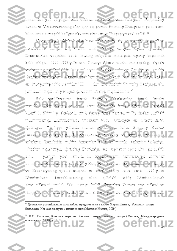 tomonidan   yo'l   qo'yilgan   xato   sifatida   baholandi.   Reabilitatsiya...”   Prigorodniy
tumani va Vladikavkazning o‘ng qirg‘oq qismini Shimoliy Osetiyadan qurol kuchi
bilan tortib olmoqchi bo‘lgan ekstremistlar uchun “huquqiy asos” bo‘ldi. 69
Vaziyatning keskinlashuviga hissa qo'shgan siyosiy jarayonning dvigateli va
tezlatuvchisi   bo'lgan   eng   muhim   omil   1991-yil   sentyabr-noyabr   oylaridagi
Checheniston   voqealari   bo'ldi.   Buning   natijasida   mintaqada   siyosiy   beqarorlik
kelib   chiqdi.   1992-1993-yillardagi   Gruziya-Abxaz   urushi   mintaqadagi   siyosiy
vaziyatning   rivojlanishida   katta   rol   o'ynadi.   Ushbu   inqirozga   Gruziya   va   Janubiy
Osetiya o'rtasidagi millatlararo urush ham qo`shilib ketdi. Natijada Janubiy Osetiya
va Gruziyaning ichki qismidan 100 000 dan ortiq qochqin Shimoliy Osetiyaga, shu
jumladan Prigorodniy viloyatiga ko'chib o'tishga majbur bo'ldi. 70
 
So`z   yuritilayotgan   davrda   Shimoliy   Kavkazning   deyarli   barcha
respublikalarida   siyosiy   va   millatlararo   beqarorlik   jarayonlarining   kuchayishi
kuzatildi.   Shimoliy   Kavkazda   etnik-siyosiy   jarayonlar   va   milliy   davlat   qurilishi
muammolariga   tadqiqotchilari,   professor   V.D.   Dzidzoyev   va   dotsent   A.M.
Qodilayev:   “So‘nggi   yillarda   ma’lum   sabablarga   ko‘ra   Shimoliy   Kavkaz
respublikalarida   siyosiy,   ijtimoiy-iqtisodiy,   madaniy   va   ayniqsa,   millatlararo
sohalarda   favqulodda   muhim   jarayonlar   sodir   bo‘lmoqda.   Kabardin-Balkariya,
Chechen-Ingushetiya,   Qorachay-Cherkesiya   va   Dog‘iston   og‘ir   ahvolga   tushib
qoldi   –   yashirin   yoki   oshkora   bu   respublikalarni   parchalashga   urinishlar
bo`lmoqda. Kabardin-Balkariya Oliy Kengashi "suveren" respublikalar - Bolkariya
va   Kabardiyaning   ajralib   chiqishi   va   shakllanishiga   turtki   berdi.   1991-yilda
Checheniston   Respublikasining   e'lon   qilinishi   sobiq   Chechen-Ingush
Respublikasini   amalda   ikki   qismga   bo'ldi.   Qorachay-Cherkes   respublikasi   va
Dog'istonning mahalliy xalqlarida ham shu vaziyat hukm surdi. Eng og'ir xalqaro
69
  Детальная российская версия войны представлена в книге Марка Блиева,    Россия   и    горцы    
большого     Кавказа   на   пути   к   цивилизации (Москва: Мысль, 2004).
70
  К.С.   Гаджиев,   Большая   игра   на   Кавказе:   вчера,   сегодня,   завтра   (Москва,   Международные
отношения, 2010), -С.318.
66 