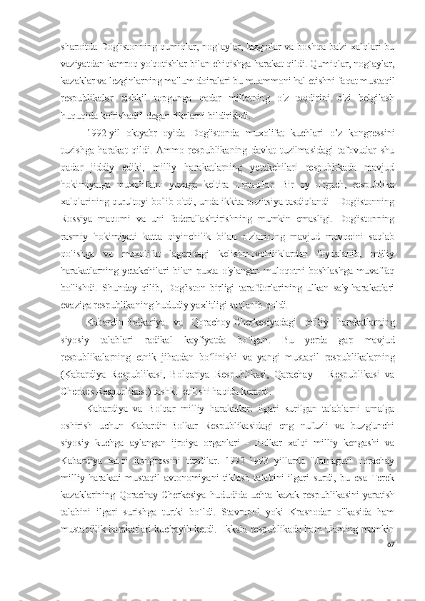 sharoitda Dog'istonning qumiqlar, nog`aylar, lazginlar va boshqa ba'zi xalqlari bu
vaziyatdan kamroq yo'qotishlar bilan chiqishga harakat qildi. Qumiqlar, nog`aylar,
kazaklar va lezginlarning ma'lum doiralari bu muammoni hal etishni faqat mustaqil
respublikalar   tashkil   topgunga   qadar   millatning   o'z   taqdirini   o'zi   belgilash
huquqida ko'rishadi" degan fikrlarni bildirishdi.
1992-yil   oktyabr   oyida   Dog'istonda   muxolifat   kuchlari   o’z   kongressini
tuzishga   harakat   qildi.   Ammo   respublikaning   davlat   tuzilmasidagi   tafovutlar   shu
qadar   jiddiy   ediki,   milliy   harakatlarning   yetakchilari   respublikada   mavjud
hokimiyatga   muxolifatni   yuzaga   keltira   olmadilar.   Bir   oy   o'tgach,   respublika
xalqlarining qurultoyi bo'lib o'tdi, unda ikkita pozitsiya tasdiqlandi - Dog'istonning
Rossiya   maqomi   va   uni   federallashtirishning   mumkin   emasligi.   Dog'istonning
rasmiy   hokimiyati   katta   qiyinchilik   bilan   o'zlarining   mavjud   mavqeini   saqlab
qolishga   va   muxolifat   lageridagi   kelishmovchiliklardan   foydalanib,   milliy
harakatlarning yetakchilari  bilan puxta o'ylangan  muloqotni  boshlashga  muvaffaq
bo'lishdi.   Shunday   qilib,   Dog'iston   birligi   tarafdorlarining   ulkan   sa'y-harakatlari
evaziga respublikaning hududiy yaxlitligi saqlanib qoldi.
Kabardin-Balkariya   va   Qorachoy-Cherkesiyadagi   milliy   harakatlarning
siyosiy   talablari   radikal   kayfiyatda   bo`lgan .   Bu   yerda   gap   mavjud
respublikalarning   etnik   jihatdan   bo linishi   va   yangi   mustaqil   respublikalarningʻ
(Kabardiya   Respublikasi,   Bolqariya   Respublikasi,   Qarachay       Respublikasi   va
Cherkes Respublikasi) tashkil etilishi haqida ketardi.
Kabardiya   va   Bolqar   milliy   harakatlari   ilgari   surilgan   talablarni   amalga
oshirish   uchun   Kabardin-Bolkar   Respublikasidagi   eng   nufuzli   va   buzg'unchi
siyosiy   kuchga   aylangan   ijroiya   organlari   -   Bolkar   xalqi   milliy   kengashi   va
Kabardiya   xalqi   kongressini   tuzdilar.   1992-1993   yillarda   "Jamagat"   qorachay
milliy   harakati   mustaqil   avtonomiyani   tiklash   talabini   ilgari   surdi,   bu   esa   Terek
kazaklarining   Qorachay-Cherkesiya   hududida   uchta   kazak   respublikasini   yaratish
talabini   ilgari   surishga   turtki   bo`ldi.   Stavropol   yoki   Krasnodar   o'lkasida   ham
mustaqillik harakatlari kuchayib ketdi.  Ikkala respublikada ham ularning mumkin
67 