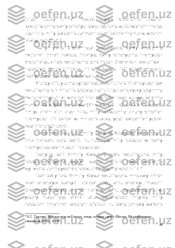 bo'lgan   hududiy   bo'linishi   masalasi   bo'yicha   referendumlar   o'tkazildi.
Respublikalarning rasmiy rahbariyati davlat organlarida xalqlar vakillarini hisobga
olgan holda milliy davlatchilik tuzilmasini takomillashtirishning murosa variantini
izlashga majbur bo‘ldi.
1991-yil   yozida   Chechen-Ingush   Respublikasida   siyosiy   voqealarning
rivojlanishi   birinchi   navbatda   Grozniyda   rasmiy   rahbariyatning   hokimiyatdan
chetlatilishiga,   so'ngra   respublikaning   etnik   jihatdan   Checheniston   Respublikasi   -
Ingushitiyani   haqiqiy   bo'linishiga   olib   keldi.   Natijada     1991-yilda   Checheniston,
1993-yilda esa Ingushetiya Respublikasi tuzildi.
Shunday qilib, yuqorida aytilganlarga asoslanib, biz ko'rib chiqayotgan davr
respublikaning ko'p millatlilik darajasiga bog'liq bo'lgan etnik-siyosiy jarayonning
rivojlanishining   turli   xil   variantlari   bilan   tavsiflangan   degan   xulosaga   kelishimiz
mumkin. Ikki subyektli respublikalar (KBR, KChR, CHIR) butun aholi huquqlarini
himoya   qilishni   e'lon   qilgan   holda,   milliy   harakatlarning   qonuniy   rahbarlikni
hokimiyatdan   olib   tashlash   va   monoetnik   asosda   yangi   davlatchilikni   yaratish
istagi bilan ajralib turardi. 
Boshqa   respublikalarda   (Shimoliy   Osetiya   va   Adigeya)da     siyosiy   jarayon
biroz   boshqacha   tarzda   kechdi.   Bu   hududlarda   milliy   harakatlar   va   rasmiy
hokimiyati asta-sekin mustaqil  harakatlangan.
1993-yilga   kelib   Shimoliy   Kavkazning   barcha   respublikalarida   milliy
harakatlar   faolligining   pasayishi   kuzatila   boshlandi.   Bunga   qonunchilik
saylovlarida ularning yetarlicha harakat qila olmaganligi sabab bo`ldi. 71
 
1993-1995-yillarda   Shimoliy   Kavkaz   respublikalarida   mintaqaviy   birlikni
izlash   tendentsiyasi   kuchaydi.   Ta'kidlash   joizki,   ushbu   tendensiya   "mustaqil"
Checheniston   rahbariyati   tomonidan   boshlangan   bo'lib,   u   respublikaning   to'liq   va
yakuniy   mustaqilligiga   erishish   uchun   respublikalararo   miqyosda   milliy
harakatlarni   birlashtirishi   kerakligini   ta’kidladi.   Bu   davrda   jamoaviy   xavfsizlik
71
  К.С. Гаджиев,   Большая игра на Кавказе: вчера, сегодня, завтра   (Москва, Международные 
отношения, 2010),  -С. 319.
68 