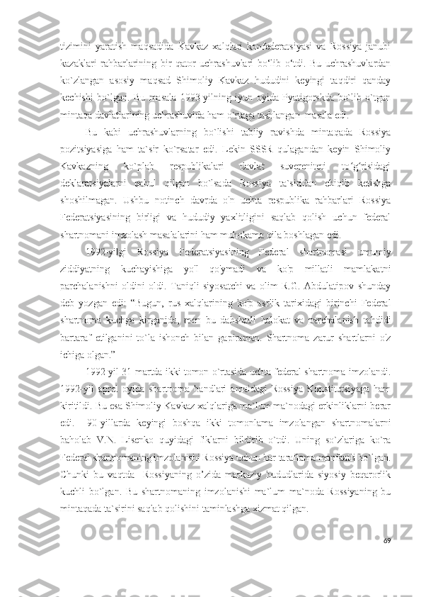 tizimini   yaratish   maqsadida   Kavkaz   xalqlari   konfederatsiyasi   va   Rossiya   janubi
kazaklari   rahbarlarining   bir   qator   uchrashuvlari   bo‘lib   o‘tdi.   Bu   uchrashuvlardan
ko`zlangan   asosiy   maqsad   Shimoliy   Kavkaz   hududini   keyingi   taqdiri   qanday
kechishi   bo`lgan.   Bu   masala   1993-yilning   iyun   oyida   Pyatigorskda   bo`lib   o`tgan
mintaqa davlatlarining uchrashuvida ham o`rtaga tashlangan  masala edi. 
Bu   kabi   uchrashuvlarning   bo`lishi   tabiiy   ravishda   mintaqada   Rossiya
pozitsiyasiga   ham   ta`sir   ko`rsatar   edi.   Lekin   SSSR   qulagandan   keyin   Shimoliy
Kavkazning   ko`plab   respublikalari   davlat   suvereniteti   to g risidagiʻ ʻ
deklaratsiyalarni   qabul   qilgan   bo`lsada   Rossiya   ta`siridan   chiqib   ketishga
shoshilmagan.   Ushbu   notinch   davrda   o'n   uchta   respublika   rahbarlari   Rossiya
Federatsiyasining   birligi   va   hududiy   yaxlitligini   saqlab   qolish   uchun   federal
shartnomani imzolash masalalarini ham muhokama qila boshlagan edi. 
1992-yilgi   Rossiya   Federatsiyasining   Federal   shartnomasi   umumiy
ziddiyatning   kuchayishiga   yo'l   qo'ymadi   va   ko'p   millatli   mamlakatni
parchalanishni   oldini   oldi.   Taniqli   siyosatchi   va   olim   R.G.   Abdulatipov   shunday
deb   yozgan   edi:   “Bugun,   rus   xalqlarining   ko'p   asrlik   tarixidagi   birinchi   Federal
shartnoma   kuchga   kirganida,   men   bu   dahshatli   halokat   va   parchalanish   tahdidi
bartaraf   etilganini   to`la   ishonch   bilan   gapiraman.   Shartnoma   zarur   shartlarni   o'z
ichiga olgan.” 
1992-yil 31-martda ikki tomon o`rtasida uchta federal shartnoma imzolandi.
1992-yil   aprel   oyida   shartnoma   bandlari   amaldagi   Rossiya   Konstitutsiyaga   ham
kiritildi. Bu esa Shimoliy Kavkaz xalqlariga ma`lum ma`nodagi erkinliklarni berar
edi.     90-yillarda   keyingi   boshqa   ikki   tomonlama   imzolangan   shartnomalarni
baholab   V.N.   Lisenko   quyidagi   fiklarni   bildirib   o`tdi.   Uning   so`zlariga   ko`ra
Federal shartnomaning imzolanishi Rossiya uchun har taraflama manfaatli bo`lgan.
Chunki   bu   vaqtda     Rossiyaning   o’zida   markaziy   hududlarida   siyosiy   beqarorlik
kuchli   bo`lgan.   Bu   shartnomaning   imzolanishi   ma`lum   ma`noda   Rossiyaning   bu
mintaqada ta`sirini saqlab qolishini taminlashga xizmat qilgan. 
69 