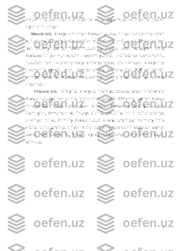 qiziqishining   qachondan   boshlanganligi   va   qanday   amalga   oshirilganligi   batafsil
bayon qilib o`tilgan. 
Ikkinchi bob,  Rossiya tomonidan Kavkaz hududiga bo`lgan qiziqishning ortishi
va buni amalda harbiy harakatlar bilan isbotlash boshlandi. Rus hukmdori bo`lgan
Ivan   Grozniy   davridan   davlat   hududining   sharqqa   qarab   kengayishi   uning
Kavkazga bo`lgan munosabatini o`zgartirib yubordi. Endilikda rus hukmdorlari bu
hududlarni ham o`z ta`sir doirasiga kiritishga harakat qila boshlagan. Rossiyaning
bosqinchilik   siyosati   Pyotr   I   davridan   amalda   boshlanganligi,   XIX   asr   ikkinchi
yarmiga   kelganda   Kavkaz   mintaqasining   o`z   ta`siriga   olganligi   alohida
o`rganilgan.
    Uchinchi   bob,   1917-yilda   Rossiyada   hokimiyat   tepasiga   kelgan   bolsheviklar
Kavkaz   hududiga   ham   alohida   e`tibor   bilan   qaragan.   SSSRning   tuzilishi   Kavkaz
mintaqasidagi   holatga     ham   ta`sir   ko`rsatdi.   Kavkazning   janubiy   hududlari
Ozarboyjon,   Armaniston   va   Gruziya   alohida   respublika   bo`lib   ittifoq   tarkibiga
qo`shilgan   bo`lsa,   Shimoliy   Kavkaz   hududi   Rossiya   tarkibidagi   ma`muriy   birlik
sifatida ittifoq tarkibida bo’lgan. Sobiq Ittifoqning parchalanib ketgandan keyingi
davrda   ham   Rossiya   bu   mintaqa   siyosiy   jarayonlariga   o`z   ta`sirini   o`tkazib
kelmoqda. 
7 