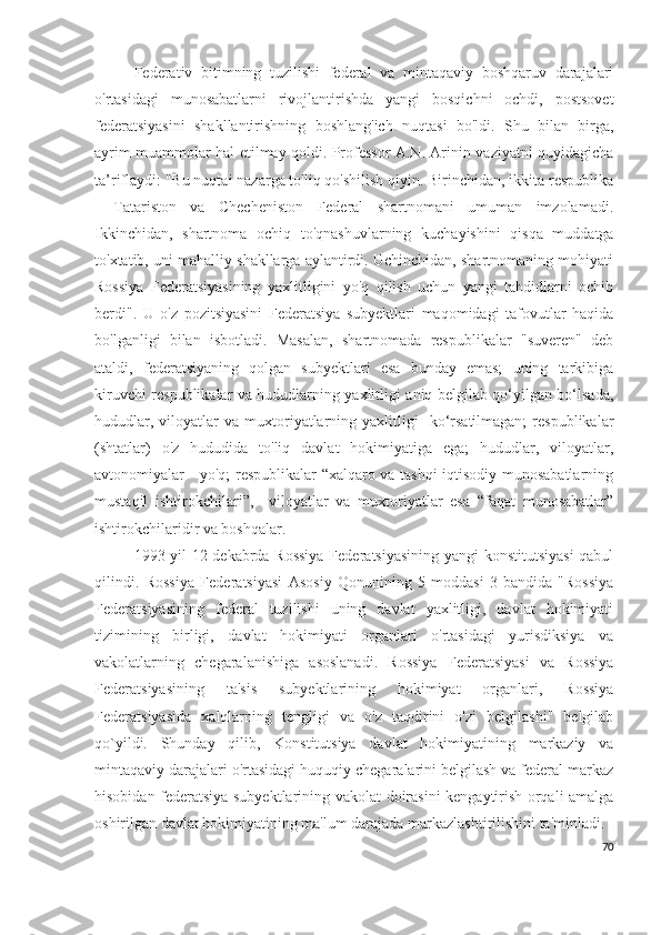 Federativ   bitimning   tuzilishi   federal   va   mintaqaviy   boshqaruv   darajalari
o'rtasidagi   munosabatlarni   rivojlantirishda   yangi   bosqichni   ochdi,   postsovet
federatsiyasini   shakllantirishning   boshlang'ich   nuqtasi   bo'ldi.   Shu   bilan   birga,
ayrim muammolar hal etilmay qoldi. Professor A.N. Arinin vaziyatni quyidagicha
ta’riflaydi: "Bu nuqtai nazarga to'liq qo'shilish qiyin. Birinchidan, ikkita respublika
-   Tatariston   va   Checheniston   Federal   shartnomani   umuman   imzolamadi.
Ikkinchidan,   shartnoma   ochiq   to'qnashuvlarning   kuchayishini   qisqa   muddatga
to'xtatib, uni mahalliy shakllarga aylantirdi. Uchinchidan, shartnomaning mohiyati
Rossiya   Federatsiyasining   yaxlitligini   yo'q   qilish   uchun   yangi   tahdidlarni   ochib
berdi".   U   o'z   pozitsiyasini   Federatsiya   subyektlari   maqomidagi   tafovutlar   haqida
bo'lganligi   bilan   isbotladi.   Masalan,   shartnomada   respublikalar   "suveren"   deb
ataldi,   federatsiyaning   qolgan   subyektlari   esa   bunday   emas;   uning   tarkibiga
kiruvchi respublikalar va hududlarning yaxlitligi aniq belgilab qo‘yilgan bo‘lsada,
hududlar,  viloyatlar  va  muxtoriyatlarning  yaxlitligi     ko‘rsatilmagan;   respublikalar
(shtatlar)   o'z   hududida   to'liq   davlat   hokimiyatiga   ega;   hududlar,   viloyatlar,
avtonomiyalar - yo'q; respublikalar “xalqaro va tashqi iqtisodiy munosabatlarning
mustaqil   ishtirokchilari”,     viloyatlar   va   muxtoriyatlar   esa   “faqat   munosabatlar”
ishtirokchilaridir va boshqalar.
1993-yil 12-dekabrda Rossiya Federatsiyasining yangi konstitutsiyasi  qabul
qilindi.   Rossiya   Federatsiyasi   Asosiy   Qonunining   5-moddasi   3-bandida   "Rossiya
Federatsiyasining   federal   tuzilishi   uning   davlat   yaxlitligi,   davlat   hokimiyati
tizimining   birligi,   davlat   hokimiyati   organlari   o'rtasidagi   yurisdiksiya   va
vakolatlarning   chegaralanishiga   asoslanadi.   Rossiya   Federatsiyasi   va   Rossiya
Federatsiyasining   ta'sis   subyektlarining   hokimiyat   organlari,   Rossiya
Federatsiyasida   xalqlarning   tengligi   va   o'z   taqdirini   o'zi   belgilashi"   belgilab
qo`yildi.   Shunday   qilib,   Konstitutsiya   davlat   hokimiyatining   markaziy   va
mintaqaviy darajalari o'rtasidagi huquqiy chegaralarini belgilash va federal markaz
hisobidan federatsiya subyektlarining vakolat doirasini kengaytirish orqali amalga
oshirilgan davlat hokimiyatining ma'lum darajada markazlashtirilishini ta'minladi.
70 