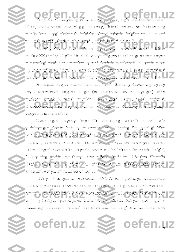 Yangi   Konstitutsiyaning   qabul   qilinishi,   albatta,   olg‘a   intilishni   anglatardi.
Biroq,   ushbu   voqea   muhimligiga   qaramay,   federal   markaz   va   hududlarning
manfaatlarini   uyg'unlashtirish   bo'yicha   Konstitutsiyada   belgilangan   qoidalarni
to'ldirish va aniqlashtirish uchun yangi qonun hujjatlari zarur edi. 
Shimoliy   Kavkaz   muammolariga   qaytib,   shuni   ta'kidlash   kerakki,   federal
markaz XX asrning 90-yillarida nizoli vaziyatning paydo bo'lishiga yordam bergan
mintaqadagi   mavjud   muammolarni   yetarli   darajada   baholamadi.   Bu   yerda   puxta
o'ylangan milliy va federal siyosat yo'q edi.  Federal markaz Rossiya Federatsiyasi
davlatchiligining muhim masalalarini hal qilishda juda harakatsiz bo'lib chiqdi.
Mintaqada   mavjud   muammolarni   tahlil   qilib,   Shimoliy   Kavkazdagi   siyosiy
hayot   dinamikasini   belgilab   bergan   (va   aniqlashda   davom   etayotgan)   uchta
markazni   ajratib   ko'rsatish   mumkin:   1992-yildagi   Osetiya-Ingush   mojarosi,
Chechenistondagi   etnik-siyosiy   inqiroz.   Dog'iston   va   Karachay-Cherkesiyadagi
vaziyatni beqarorlashtirdi.
Osetin-ingush   siyosiy   beqarorlik   zonasining   saqlanib   qolishi   so`z
yuritilayotgan   davrda   hududiy   muammoni   hal   qilishning   iloji   yo'qligi   bilan
izohlanadi. Aytish joizki, 1992-yildagi vaziyatdan farqli o'laroq, hozirda ikki xalq
o'rtasidagi   qarama-qarshilik   har   ikki   tomonning   respublika   hokimiyati   nazorati
ostiga olingani muzokaralar jarayonini davom ettirish imkonini bermoqda. To‘g‘ri,
1997-yilning   yozida   Ingushetiya   Respublikasi   Prezidenti   R.Aushev   Shimoliy
Osetiya   bilan   hududiy   nizoni   hal   qilishda   xalqaro   tashkilotlardan   yordam
so‘ragach, vaziyat bir qadar keskinlashdi.
1997-yil   4-sentyabrda   Moskvada   "RNO-A   va   Ingushetiya   Respublikasi
o'rtasidagi munosabatlar va hamkorlikni tartibga solish to'g'risida bitim" imzolandi.
Ammo   u   murakkab   etnik-siyosiy   vaziyatni   hal   qilmadi.   Keyin,   17-oktabr   kuni
Shimoliy Osetiya, Ingushetiya va federal markaz o‘rtasida Osetiya-Ingush mojarosi
hududidagi   oqibatlarni   bartaraf   etish   chora-tadbirlari   to‘g‘risida   uch   tomonlama
71 