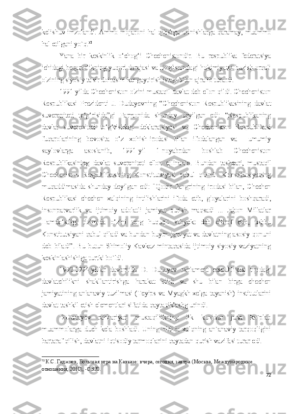 kelishuv imzolandi. Ammo mojaroni hal qilishga urinishlarga qaramay, muammo
hal etilgani yo`q. 72
Yana   bir   keskinlik   o‘chog‘i   Chechenistondir.   Bu   respublika   federatsiya
ichidagi beqarorlikning yuqori darajasi va Dog'istondagi hokimiyatni buzish orqali
o'zining siyosiy ta'sir doirasini kengaytirish istagi bilan ajralib turardi.
1991-yilda Checheniston o'zini mustaqil davlat deb e'lon qildi. Checheniston
Respublikasi   Prezidenti   J.   Dudayevning   “Checheniston   Respublikasining   davlat
suvereniteti   to‘g‘risida”gi   Farmonida   shunday   deyilgan   edi:   “Respublikaning
davlat   suvereniteti   to‘g‘risidagi   deklaratsiyasi   va   Checheniston   Respublikasi
fuqarolarining   bevosita   o‘z   xohish-irodasi   bilan   ifodalangan   va     umumiy
saylovlarga   asoslanib,   1991-yil   1-noyabrdan   boshlab   Checheniston
Respublikasining   davlat   suvereniteti   e'lon   qilinadi».   Bundan   tashqari,   mustaqil
Checheniston   Respublikasining   Konstitutsiyasi   qabul   qilindi.   Konstitutsiyaning
muqaddimasida   shunday   deyilgan   edi:   "Qodir   Tangrining   irodasi   bilan,   Chechen
Respublikasi   chechen   xalqining   intilishlarini   ifoda   etib,   g'oyalarini   boshqaradi,
insonparvarlik   va   ijtimoiy   adolatli   jamiyat   qurish   maqsadi   ...   Jahon   Millatlar
Hamdo‘stligi   tizimida   o‘zini   teng   huquqli   subyekt   deb   e’tirof   etib,   ushbu
Konstitutsiyani qabul qiladi va bundan buyon jamiyat va davlatning asosiy qonuni
deb   biladi”.   Bu   butun   Shimoliy   Kavkaz   mintaqasida   ijtimoiy-siyosiy   vaziyatning
keskinlashishiga turtki bo`ldi.
1992-1994-yillar   davomida   D.   Dudayev   parlament   respublikasi   tipidagi
davlatchilikni   shakllantirishga   harakat   qildi   va   shu   bilan   birga   chechen
jamiyatining  an'anaviy  tuzilmasi   (Teyips  va   Myagkh-xelga  tayanish)  institutlarini
davlat tashkil etish elementlari sifatida qayta tiklashg urindi. 
D.Dudayev   rahbariyati   mustaqillikning   ilk   kunidan   juda   ko`plab
muammolarga   duch   kela   boshladi.   Uning   oldida   xalqning   an`anaviy   tarqoqligini
bartaraf qilish, davlatni iqtisodiy tarmoqlarini qaytadan qurish vazifasi turar edi.  
72
  К.С. Гаджиев,   Большая игра на Кавказе: вчера, сегодня, завтра   (Москва, Международные 
отношения, 2010),  -С. 320.
72 