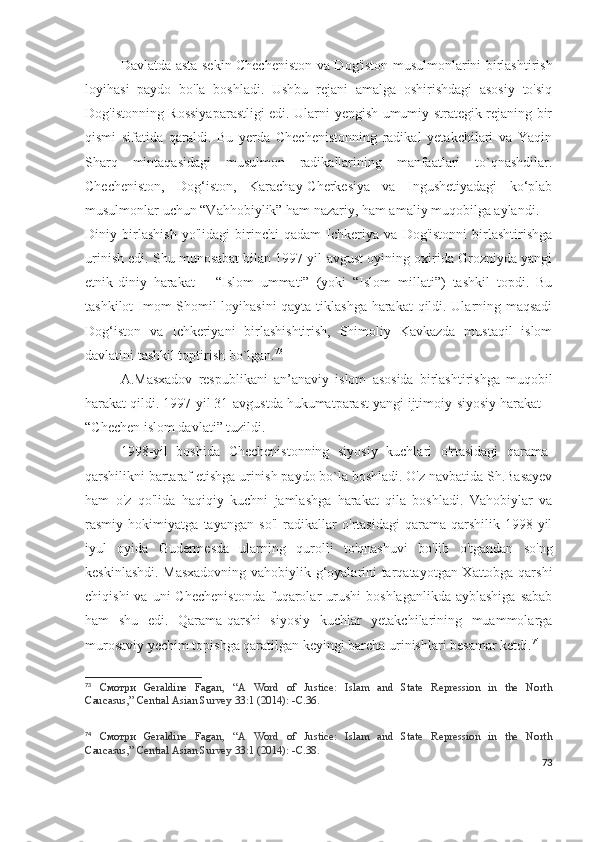 Davlatda asta-sekin Checheniston va Dog'iston musulmonlarini birlashtirish
loyihasi   paydo   bo'la   boshladi.   Ushbu   rejani   amalga   oshirishdagi   asosiy   to'siq
Dog'istonning Rossiyaparastligi edi. Ularni yengish umumiy strategik rejaning bir
qismi   sifatida   qaraldi.   Bu   yerda   Chechenistonning   radikal   yetakchilari   va   Yaqin
Sharq   mintaqasidagi   musulmon   radikallarining   manfaatlari   to`qnashdilar.
Checheniston,   Dog‘iston,   Karachay-Cherkesiya   va   Ingushetiyadagi   ko‘plab
musulmonlar uchun “Vahhobiylik” ham nazariy, ham amaliy muqobilga aylandi.
Diniy   birlashish   yo'lidagi   birinchi   qadam   Ichkeriya   va   Dog'istonni   birlashtirishga
urinish edi. Shu munosabat bilan 1997 yil-avgust oyining oxirida Grozniyda yangi
etnik-diniy   harakat   –   “Islom   ummati”   (yoki   “Islom   millati”)   tashkil   topdi.   Bu
tashkilot Imom Shomil loyihasini  qayta tiklashga harakat qildi. Ularning maqsadi
Dog‘iston   va   Ichkeriyani   birlashishtirish,   Shimoliy   Kavkazda   mustaqil   islom
davlatini tashkil toptirish bo`lgan. 73
A.Masxadov   respublikani   an’anaviy   islom   asosida   birlashtirishga   muqobil
harakat qildi. 1997-yil 31-avgustda hukumatparast yangi ijtimoiy-siyosiy harakat –
“Chechen islom davlati” tuzildi.
1998-yil   boshida   Chechenistonning   siyosiy   kuchlari   o'rtasidagi   qarama-
qarshilikni bartaraf etishga urinish paydo bo`la boshladi. O'z navbatida Sh.Basayev
ham   o'z   qo'lida   haqiqiy   kuchni   jamlashga   harakat   qila   boshladi.   Vahobiylar   va
rasmiy   hokimiyatga   tayangan   so'l   radikallar   o'rtasidagi   qarama-qarshilik   1998-yil
iyul   oyida   Gudermesda   ularning   qurolli   to'qnashuvi   bo'lib   o'tgandan   so'ng
keskinlashdi. Masxadovning vahobiylik g‘oyalarini tarqatayotgan Xattobga qarshi
chiqishi  va  uni  Chechenistonda   fuqarolar   urushi   boshlaganlikda  ayblashiga  sabab
ham   shu   edi.   Qarama-qarshi   siyosiy   kuchlar   yetakchilarining   muammolarga
murosaviy yechim topishga qaratilgan keyingi barcha urinishlari besamar ketdi. 74
73
  Смотри   Geraldine   Fagan,   “A   Word   of   Justice:   Islam   and   State   Repression   in   the   North
Caucasus,”   Central Asian Survey   33:1 (2014): - С .36.
74
  Смотри   Geraldine   Fagan,   “A   Word   of   Justice:   Islam   and   State   Repression   in   the   North
Caucasus,”   Central Asian Survey   33:1 (2014): - С .38.
73 