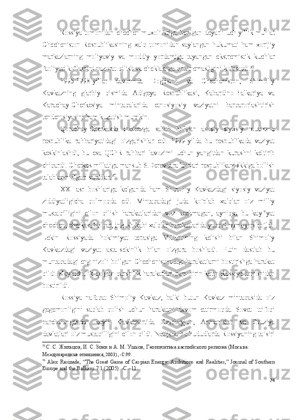 Rossiya tomonidan chechen muxolifatiga berilgan deyarli uch yillik muhlat
Checheniston   Respublikasining   xalq   tomonidan   saylangan   hukumati   ham   xorijiy
markazlarning   moliyaviy   va   moddiy   yordamiga   tayangan   ekstremistik   kuchlar
faoliyati ko‘lamini nazorat qilish va cheklashga qodir emasligini ko‘rsatdi. 75
1995-1998-yillar   davomida   Dog'iston   va   Checheniston,   Shimoliy
Kavkazning   g'arbiy   qismida   Adigeya   Respublikasi,   Kabardino-Balkariya   va
Karachay-Cherkesiya   mintaqalarida   etnosiyosiy   vaziyatni   barqarorlashtirish
tendentsiyasini ham kuzatish mumkin.
Qorachay-Cherkasda   inqirozga   sabab   bo'lgan   asosiy   siyosiy   muammo
respublika   rahbariyatidagi   o`zgarishlar   edi.   1999-yilda   bu   respublikada   vaziyat
keskinlashdi,   bu   esa   QChR   rahbari   lavozimi   uchun   yangitdan   kurashni   keltirib
chiqardi. Cherkes millatiga mansub S.Derev tarafdorlari respublikani ikkiga bo'lish
talablarini ilgari surdilar. 76
  
XXI   asr   boshlariga   kelganda   ham   Shimoliy   Kavkazdagi   siyosiy   vaziyat
ziddiyatligicha   qolmoqda   edi.   Mintaqadagi   juda   ko`plab   xalqlar   o`z   milliy
mustaqilligini   e`lon   qilish   harakatlaridan   voz   kechmagan,   ayniqsa   bu   kayfiyat
chechen, cherkas, bolqar, ingush kabi xalqlar harakatlarida yaqqol namoyon bo`ldi.
Lekin   Rossiyada   hokimiyat   tepasiga   V.Putinning   kelishi   bilan   Shimoliy
Kavkazdagi   vaziyat   asta-sekinlik   bilan   o`zgara   boshladi.   Putin   dastlab   bu
muntaqadagi eng nizoli bo`lgan Chechenistondagi harakatlarni bostirishga harakat
qildi. Keyinchalik qolgan qarshilik harakatlari ham birin-ketin Rossiya tomonidan
bostirildi. 
Rossiya   nafaqat   Shimoliy   Kavkaz,   balki   butun   Kavkaz   mintaqasida   o`z
gegemonligini   saqlab   qolish   uchun   harakatni   davom   ettirmoqda.   Sovet   Ittifoqi
parchalangandan   keyin   Kavkazortida   Ozarbayjon,   Armaniston   va   Gruziya
davlatlari o`z mustaqilligini e`lon qildi. Natijada bu hududlarda Rossiyaning ta`siri
75
  С. С. Жильцов, И. С. Зони и А. М. Ушков,   Геополитика каспийского региона   (Москва: 
М еждународные отношения, 2003), -С.99 .
76
  Alex   Rasizade,   “The   Great   Game   of   Caspian   Energy:   Ambitions   and   Realities,”   Journal   of   Southern
Europe and the Balkans   7:1 (2005): - С .–11.
74 