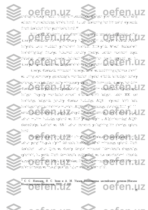 anchagina susayib ketdi. Endigina mustaqillikka erishgan yosh respublikalar keng
xalqaro munosabatlarga kirisha bordi. Bu uch davlatning har biri tashqi siyosatda
G`arb davlatlari bilan yaqinlasha bordi. 77
 
2000-yilda   Vladimir   Putin   Kremlda   hokimiyat   tepasiga   kelganidan   so’ng
Rossiya   Kavkazda   o zining   an anaviy   hukmronligini   qandaydir   shaklda   tiklashʻ ʼ
bo yicha   uzoq   muddatli   yo nalishni   boshladi.   2008-yilda   Mixail   Saakashvili	
ʻ ʻ
boshchiligidagi   Gruziya   hukumati   Janubiy   Osetiya   ustidan   nazoratni   qayta
tiklashga   uringanida,   Rossiya   halokatli   bosqin   bilan   javob   qaytardi   va   bu
Rossiyaning maqsadlari va ularga erishish imkoniyatlarini aniq ko'rsatdi.
Rossiya Kavkazda mintaqani "Rossiya tarixi va taqdirining ajralmas qismi"
va   uning   zamonaviy   geostrategik   manfaatlari   obyekti   sifatida   ko'radigan   tarixiy
an'anaga mos keladigan qat'iy mintaqaviy siyosat olib bormoqda. Rossiya har doim
Kavkazni "Rossiyaning milliy xavfsizligi uchun muhim strategik ahamiyatga ega"
bo'lgan   "hayotiy   manfaatlar   zonasi"   sifatida   ko'rib   kelgan.   Lekin   XXI   asr
boshlariga   kelganda   janubiy   Kavkaz   hududiga   AQSH   siyosati   kirib   kela
boshlaganligini  ko`rishimiz mumkin. AQShning mintaqaga qiziqishi  2001-yil  11-
sentabrdagi   teraktlardan   keyin   kuchaydi.   Kavkaz   terrorga   qarshi   global   urush
uchun   muhim   hududga   aylandi   va   2004-yildan   keyin   u   Afg'onistondagi   AQSh
ekspeditsiya   kuchlari   va   ISAF   uchun   transport   yo'lagining   bir   qismiga   aylana
bordi. 
Yangi ming yillikning birinchi o n yilligida Kavkaz mintaqaviy gegemonlik	
ʻ
uchun   yangi   “Buyuk   o yin”   deb   atala   boshlagan   bahsli   mintaqaga   aylandi.   G'arb	
ʻ
davlatlari     uchun   Qora   va   Kaspiy   dengizi   mintaqasi   "demokratik   chegara"ga
aylanishi,   bu   yerda   G'arb   demokratik   qadriyatlari   va   rus   avtoritarizmi   o'rtasida
kurash  olib borilishi  kerak edi. Moskva G arbning mintaqaga “kirishini” o zining	
ʻ ʻ
ta sir doirasiga va “rus g oyasi”ga hujum sifatida talqin qildi. 	
ʼ ʻ
77
  С.   С.   Жильцов,   И.   С.   Зони   и   А.   М.   Ушков,   Геополитика   каспийского   региона   (Москва:
Международные отношения, 2003), -С.100.
75 