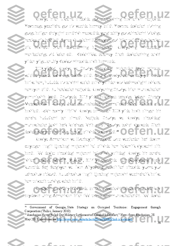 Rossiya   bilan   Ukraina   o`rtasida   gaz   mojarosining   boshlanishi   natijasida
Yevropaga   yetarlicha   gaz   o`z   vaqtida   bormay   qoldi.   Yevropa   davlatlari   o`zining
gazga bo`lgan ehtiyojini qondirish maqsadida yangi tabiiy gaz zahiralarini izlashga
harakat qila boshladi. Aynan shu talabni Ozarbayjon gazi bilan to`ldirishga harakat
qila   boshladi.   G`arb   davlatlarining   bu   harakati   Rossiyaning   mintaqadagi
manfaatlariga   zid   kelar   edi.     Keskinlikka   qaramay   G`arb   davlatlarining   ta`siri
yildan-yilga Janubiy Kavkaz mintasida o`sib bormoqda. 
2008-yildagi   Rossiya   va   Gruziya   o`rtasidagi   mojarodan   keyin   mintaqa
xalqlari   yanada   tashvishga   tushib   qoldi.   Chunki   Rossiya   har   qanday   yo`l   bilan
bo`lsa ham, hududda o`z ta`sirini saqlab qolish yo`lidan voz kechmasligini oshkora
namoyon qildi. Bu harakatlar  natijasida Rossiyaning  Gruziya bilan munosabatlari
yomonlashib   ketdi.   Gruziyada   2013-yilda   hokimiyat   tepasiga   kelgan   Giorgiy
Margvelashvili   Rossiya   bilan   munoabatlarini   normallashtirishga   harakat   qila
boshladi.   Lekin   rasmiy   Tibilisi   Rossiya   tomonidan   2008-yilda   bosib   olingan   bir
qancha   hududlarni   tan   olmadi.   Natijada   Gruziya   va   Rossiya   o`rtasidagi
munosabatlar   boshi   berk   ko`chaga   kirib   qoldi.   Gruziya   tashqi   siyosatda   G`arb
davlatlariga yaqinlashishga harakat qilishda davom etdi. 78
 
Rossiya   Armaniston   va   Ozarbayjon   o`rtasida   uzoq   vaqtlardan   beri   davom
etoyotgan   Tog`li   Qorabog`   mojarosini   hal   qilishda   ham   hakamlik   siyosatini   olib
bordi.   Ikki   davlat   o`rtasidagi   mojaroni   hal   qilish   yo`lidagi   Rossiya   bir   qancha
ishlarni   amalga   oshirdi 79
.   Xususan,   2014-yil   avgustida   Putin   Rossiyaning   Sochi
kurortida   Serj   Sargisyan   va   Ilxon   Aliyevning   muxoliflari   o rtasida   yuzma-yuzʻ
uchrashuv o tkazdi. Bu uchrashuv Tog`li Qorabog` mojarosini vaqtinchalik bo`lsa	
ʻ
ham to`xtatib turishga sabab bo`ldi. 
Rossiyaning   Janubiy   Kavkazda   qo llab-quvvatlashi   uchun   eng   mustahkam	
ʻ
poydevor   uning   Armaniston   bilan   ikki   tomonlama   munosabatlaridir.   Ikki   davlat
78
  Government   of   Georgia,   State   Strategy   on   Occupied   Territories:   Engagement   through
Cooperation   (Tbilisi, January 2010).
79
  Azerbaijan Never Ruled Out Military Settlement of Karabakh Conflict,”   News from Azerbaijan , 28 
May 2013,  доступно   на   http://www.news.az/articles/official/80066(link is external) .
76 