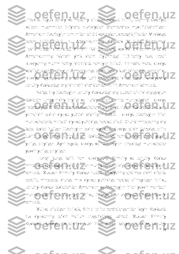 o rtasida   buyuk   tarixiy   va   madaniy   aloqalar   mavjud   bo lib,   ularning   aksariyatʻ ʻ
xalqaro   muammolar   bo yicha   pozitsiyalari   chambarchas   muvofiqlashtirilgan.	
ʻ
Armaniston Ozarbayjon tomonidan tahdid sezar ekan, strategik jihatdan Moskvaga
qaram   bo'lib   qoladi.   Bu   Armanistonning   Kollektiv   Mudofaa   Shartnomasi
Tashkilotidagi   ishtirokida,   ishonchli   ikki   tomonlama   xavfsizlik   shartnomasida   va
Armanistonning   ikkinchi   yirik   shahri   Gyumridagi   102-harbiy   baza   orqali
Rossiyaning  muhim harbiy ishtirokida namoyon bo'ladi. Bir necha marta Rossiya
vakillari, agar Ozarbayjon Armanistonga qarshi harbiy kuch ishlatishga qaror qilsa,
Rossiya   mojaroga   uning   tomonidan   turib   aralashishga   ishora   qilgan.   Rossiyaning
Janubiy Kavkazdagi eng ishonchli sheriklaridan bo`lib Armaniston kelmoqda. 
Neftga boy Ozarbayjon Janubiy Kavkazdagi eng qudratli aholisi eng gavjum
davlatdir.   Uning   nisbiy   boyligi   va   Turkiya   bilan   alohida   munosabatlari     Rossiya
Federatsiyasi   bilan   barqaror   munosabatlarni   o'z  ichiga   olgan   muvozanatli   va  ko'p
yo`nalishli   tashqi   siyosat   yuritish   erkinligini   beradi.     Rossiya   Ozarbayjon   bilan
munosabatlarda mo`tadil siyosat yuritishga harakat qiladi. Chunki mintaqaning eng
katta   davlati   bo`lgan   Ozarboyjon   tashqi   siyosatda   Rossiya   ta`siri   doirasiga   to`liq
tushib   qolgan   emas.   Uning   G`arb   davlatlari   bilan   ham   aloqalari   ancha   yaxshi
yo`lga   qo`yilgan.   Ayni   paytda   Rossiya   va     Ozarbayjon   o`rtasidagi   munosabatlar
yaxshi yo`lga qo`yilgan. 
Hozirgi   kunga   kelib   ham   Rossiyaning   Shimoliy   va   Janubiy   Kavkaz
mintaqsida joylashgan davlatlar bilan munosabatlari o`ziga xos yo`nalishda davom
etmoqda.   Xususan   Shimoliy   Kavkaz   hududi   Rossiyaning   ajralmas   qismi   sifatida
qaralib,   mintaqada   shunga   mos   siyosat   yuritishga   harakat   qilinayotgan   bo`lsa,
Janubiy   Kavkaz   davlatlaridan   Armaniston   va   Ozarbayjon   bilan   yaxshi   manfaatli
munosabatlar   olib   borilayotgan   bo`lsa,   Gruziya   bilan   ziddiyatli   aloqalar   davom
etmoqda. 
Xulosa   qiladigan   bo`lsak,   Sobiq   Ittifoq   parchalanganidan   keyin   Kavkazda
rus   siyosatining   ta’siri   ma`lum   o`zgarishlarga   uchradi.   Xususan   Shimoliy
Kavkazda   Rossiya   o`z   ta`sirini   kuch   bilan   saqlab   kelayotgan   bo`lsa,   Janubiy
77 