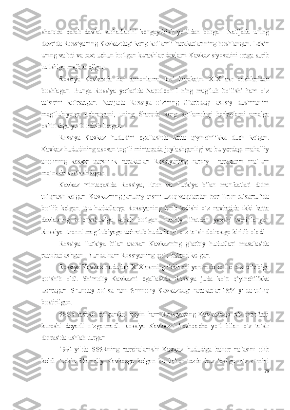 sharqqa   qarab   davlat   sarhadlarini   kengaytirish   yo`lidan   borgan.   Natijada   uning
davrida Rossiyaning Kavkazdagi keng ko`lamli harakatlarining boshlangan. Lekin
uning vafoti va taxt uchun bo`lgan kurashlar davlatni Kavkaz siyosatini ortga surib
turishiga majbur qilgan. 
Rossiya   Kavkazda   har   tamonlama   faol   harakatni   XIX   asr   boshlaridan
boshlagan.   Bunga   Rossiya   yerlarida   Napoleon   I   ning   mag`lub   bo`lishi   ham   o`z
ta`sirini   ko`rsatgan.   Natijada   Rossiya   o`zining   G`arbdagi   asosiy   dushmanini
mag`lubiyatga   uchratgani,   uning   Sharqda   keng   ko`lamdagi   harkatlarni   amalga
oshirishga yo`li ochib bergan. 
Rossiya   Kavkaz   hududini   egallashda   katta   qiyinchilikka   duch   kelgan.
Kavkaz hududining asosan tog`li mintaqada joylashganligi va bu yerdagi mahalliy
aholining   keskin   qarshilik   harakatlari   Rossiyaning   harbiy     harakatini   ma`lum
ma`noda sustlashtirgan. 
Kavkaz   mintaqasida   Rossiya,   Eron   va   Turkiya   bilan   manfaatlari   doim
to`qnash kelgan. Kavkazning janubiy qismi uzoq vaqtlardan beri Eron ta`sarrufida
bo`lib   kelgan.   Bu   hududlarga   Rossiyaning   kirib   kelishi   o`z   navbatida   ikki   katta
davlatning   to`qnashuviga   sabab   bo`lgan.   Harbiy   jihatdan   yaxshi   taminlangan
Rossiya Eronni mag`lubiyaga uchratib hududlarni o`z ta`sir doirasiga kiritib oladi. 
Rossiya   Turkiya   bilan   asosan   Kavkazning   g`arbiy   hududlari   masalasida
raqobatlashgan . Bunda ham Rossiyaning qo`li baland kelgan. 
Rossiya Kavkaz hududini XIX asrning ikkinchi yarimida to`liq o`z tarkibiga
qo`shib   oldi.   Shimoliy   Kavkazni   egallashda   Rossiya   juda   ko`p   qiyinchilikka
uchragan.  Shunday   bo`lsa   ham   Shimoliy  Kavkazdagi   harakatlar   1864-yilda   to`liq
bostirilgan. 
SSSR   tashkil   etilgandan   keyin   ham   Rossiyaning   Kavkazdagi   o’z   manfaati
kurashi   deyarli   o`zgarmadi.   Rossiya   Kavkazni   boshqacha   yo`l   bilan   o`z   ta`sir
doirasida ushlab turgan.
1991-yilda   SSSRning   parchalanishi   Kavkaz   hududiga   bahor   nafasini   olib
keldi.   Lekin   Shimoliy   Kavkazga   kelgan   bu   bahor   tezda   kuz   fasliga   o`z   o`rnini
79 