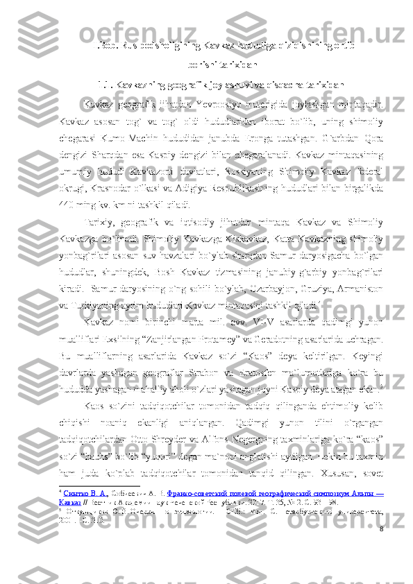               I.Bob. Rus podsholigining Kavkaz hududiga qiziqishining ortib           
                                                     borishi tarixidan
1.1. Kavkazning geografik joylashuvi va qisqacha tarixidan
Kavkaz   geografik   jihatdan   Yevroosiyo   materigida   joylashgan   mintaqadir.
Kavkaz   asosan   tog`   va   tog`   oldi   hududlaridan   iborat   bo`lib,   uning   shimoliy
chegarasi   Kumo-Machin   hududidan   janubda   Eronga   tutashgan.   G`arbdan   Qora
dengizi   Sharqdan   esa   Kaspiy   dengizi   bilan   chegaralanadi.   Kavkaz   mintaqasining
umumiy   hududi   Kavkazorti   davlatlari,   Rossiyaning   Shimoliy   Kavkaz   federal
okrugi, Krasnodar o`lkasi va Adigiya Respublikasining hududlari bilan birgalikda
440 ming kv. km ni tashkil qiladi. 
Tarixiy,   geografik   va   iqtisodiy   jihatdan   mintaqa   Kavkaz   va   Shimoliy
Kavkazga   bo`linadi.   Shimoliy   Kavkazga   Kiskavkaz,   Katta   Kavkazning   shimoliy
yonbag`rilari   asosan   suv  havzalari   bo`ylab  sharqdan   Samur  daryosigacha   bo`lgan
hududlar,   shuningdek,   Bosh   Kavkaz   tizmasining   janubiy-g`arbiy   yonbag`rilari
kiradi.   Samur daryosining o`ng sohili bo`ylab, Ozarbayjon, Gruziya, Armaniston
va Turkiyaning ayrim hududlari Kavkaz mintaqasini tashkil qiladi. 4
Kavkaz   nomi   birinchi   marta   mil.   avv.   VI-V   asarlarda   qadimgi   yunon
mualliflari Exsilning “Zanjirlangan Protamey” va Geradotning asarlarida uchragan.
Bu   mualliflarning   asarlarida   Kavkaz   so`zi   “Kaos”   deya   keltirilgan.   Keyingi
davrlarda   yashagan   geograflar   Strabon   va   Eratosfen   ma`lumotlariga   ko`ra   bu
hududda yashagan mahalliy aholi o`zlari yashagan joyni Kaspiy deya atagan ekan. 5
Kaos   so`zini   tadqiqotchilar   tomonidan   tadqiq   qilinganda   ehtimoliy   kelib
chiqishi   noaniq   ekanligi   aniqlangan.   Qadimgi   yunon   tilini   o`rgangan
tadqiqotchilardan Otto Shreyder va Alfons Negergning taxminlariga ko`ra “kaos”
so`zi “hauhs” bo`lib “yuqori” degan ma`noni anglatishi aytilgan. Lekin bu taxmin
ham   juda   ko`plab   tadqiqotchilar   tomonidan   tanqid   qilingan.   Xususan,   sovet
4
  Снытко        В.        А.    , Собисевич   А.   В.   Франко-советский полевой географический симпозиум Альпы        —   
Кавказ   // Вестник Академии наук Чеченской Республики. 2017. Т. 35, №   2. С. 93—98.
5
  Откупщиков   Ю.   В.   Очерки   по   этимологии.   —   СПб. :   Изд.   С.-Петербургского   университета,
2001.     -С. 310.
8 