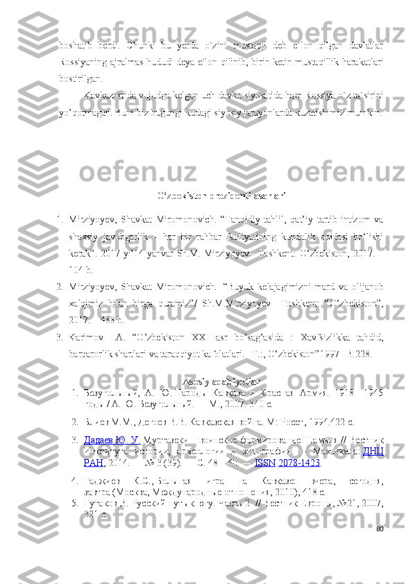 boshatib   berdi.   Chunki   bu   yerda   o`zini   mustaqil   deb   e`lon   qilgan   davlatlar
Rossiyaning ajralmas hududi deya e`lon qilinib, birin ketin mustaqillik harakatlari
bostirilgan.
Kavkazortida vujudga kelgan uch davlat siyosatida ham Rossiya o`z ta`sirini
yo’qotmagan. Buni biz bugungi kudagi siyosiy jarayonlarda kuzatishimiz mumkin.
O‘zbekiston prezidenti asarlari
1. Mirziyoyev,   Shavkat   Miromonovich.   “Tanqidiy   tahlil,   qat’iy   tartib-intizom   va
shaxsiy   javobgarlik   –   har   bir   rahbar   faoliyatining   kundalik   qoidasi   bo‘lishi
kerak”.   2017 yil14  yanvar  Sh.M.  Mirziyoyev–  Toshkent:  O‘zbekiston,  2017. –
104 b.
2. Mirziyoyev ,   Shavkat   Miromonovich .     “ Buyuk   kelajagimizni   mard   va   olijanob
xalqimiz   bilan   birga   quramiz ”/   Sh . M . Mirziyoyev –   Toshkent :   “ O ‘ zbekiston ”,
2017. – 488  b .
3. Karimov   I. A .   “ O ’ zbekiston   XXI   asr   bo ’ sag ’ asida   :   Xavfsizlikka   tahdid ,
barqarorlik   shartlari   va   taraqqiyot   kafolatlari . –Т.:,  O ‘ zbekiston ”1997 – B .228.
Asosiy adabiyotlar
1. Безугольный,   А.   Ю.   Народы   Кавказа   и   Красная   Армия.   1918—1945
годы / А. Ю. Безугольный. — М., 2007. 340 с.
2. Блиев М.М., Дегоев В.В. Кавказская война. М: Росет, 1994.422 с.
3. Дадаев Ю. У.      Муртазеки – воинское формирование Шамиля   // Вестник
Института   истории,   археологии   и   этнографии.   —   Махачкала:   ДНЦ
РАН , 2014.   —   № 3 (39).   —   С. 48—60.   —   ISSN   2078-1423 .
4. Гаджиев   К.С.,   Большая   игра   на   Кавказе:   вчера,   сегодня,
завтра   (Москва, Международные отношения, 2010), 418 с.
5. Гутаков В. Русский путь к югу. Часть 2    // Вестник Европы, №21, 2007,
321 с.
80 