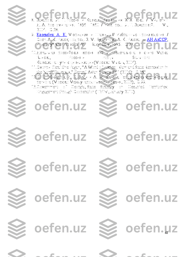 8. Захарова   Л.   Г.   Россия   и   Кавказ:   Взгляд   их   XIX   века.   /   Милютин
Д.   А.   Воспоминания.   1856—1860   /   Под   ред.   Л.   Г.   Захаровой.   —   М.,
2004. – C .28.
9. Казембек   А.   К.      Мюридизм   и   Шамиль   //   Избранные   произведения   /
Сост.   А. К. Рзаев; под ред.   З. М. Буниятова,   А. К. Рзаева.   —   АН АзССР ;
Институт востоковедения.   — Баку: Элм, 1985.   -   C.73.
10. Детальная   российская   версия   войны   представлена   в   книге   Марка
Блиева,     Россия   и     горцы     большого    
Кавказа   на   пути   к   цивилизации (Москва: Мысль, 2004).
11. Смотри  Geraldine Fagan, “A Word of Justice: Islam and State Repression in
the North Caucasus,”   Central Asian Survey   33:1 (2014): - С .36.
12. С.   С.   Жильцов,   И.   С.   Зони   и   А.   М.   Ушков,   Геополитика   каспийского
региона   (Москва: Международные отношения, 2003), -С.99.
13. Government   of   Georgia,   State   Strategy   on   Occupied   Territories:
Engagement through Cooperation   (Tbilisi, January 2010).
82 