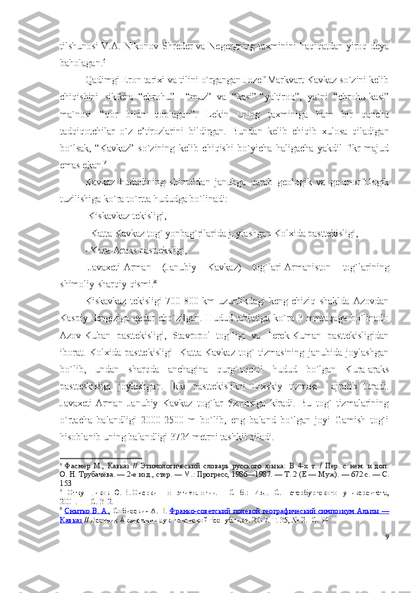 tilshunosi  V.A. Nikonov Shreder va Negergning taxminini haqiqatdan yiroq deya
baholagan. 6
 
Qadimgi Eron tarixi va tilini o`rgangan Jozef Markvart Kavkaz so`zini kelib
chiqishini   sikfcha   “chrohu”   –“muz”   va   “kasi”-“yaltiroq”,   ya`ni   “chrohu-kasi”
ma`nosi   “qor   bilan   qoplagan”.   Lekin   uning   taxminiga   ham   bir   qancha
tadqiqotchilar   o`z   e’tirozlarini   bildirgan.   Bundan   kelib   chiqib   xulosa   qiladigan
bo`lsak,   “Kavkaz”   so`zining   kelib   chiqishi   bo`yicha   haligacha   yakdil   fikr   majud
emas ekan. 7
 
Kavkaz   hududining   shimoldan   janubga   qarab   geologik   va   geomorfologik
tuzilishiga ko`ra to`rtta hududga bo`linadi: 
-Kiskavkaz tekisligi,
- Katta Kavkaz tog` yonbag`rilarida joylashgan Kolxida pasttekisligi,
- Kura-Araks pastteksligi,
-Javaxeti-Arman   (Janubiy   Kavkaz)   tog`lari-Armaniston   tog`larining
shimoliy-sharqiy qismi. 8
Kiskavkaz   tekisligi   700-800   km   uzunlikdagi   keng   chiziq   shaklda   Azovdan
Kaspiy dengiziga  qadar  cho`zilgan.  Hudud tabiatiga ko`ra 3 mintaqaga bo`linadi:
Azov-Kuban   pasttekisligi,   Stavropol   tog`ligi   va   Terek-Kuman   pasttekisligidan
iborat.   Kolxida   pasttekisligi     Katta   Kavkaz   tog`   tizmasining   janubida   joylashgan
bo`lib,   undan   sharqda   anchagina   qurg`oqchil   hudud   bo`lgan   Kura-araks
pastteskisligi   joylashgan.   Ikki   pasttekislikni   Lixskiy   tizmasi     ajratib   turadi.
Javaxeti-Arman   Janubiy   Kavkaz   tog`lar   tizmasiga   kiradi.   Bu   tog`   tizmalarining
o`rtacha   balandligi   2000-2500   m   bo`lib,   eng   baland   bo`lgan   joyi   Gamish   tog`i
hisoblanib uning balandligi 3724 metrni tashkil qiladi. 
6
  Фасмер   М. ,   Кавка́з   //   Этимологический   словарь   русского   языка:   В   4-х   т.   /   Пер.   с   нем.   и   доп.
О.   Н.   Трубачёва.   — 2-е изд., стер.   —   М. : Прогресс, 1986—1987.   — Т. 2 (Е   — Муж).   — 672 с.   — С.
153
7
  Откупщиков   Ю.   В.   Очерки   по   этимологии.   —   СПб. :   Изд.   С.-Петербургского   университета,
2001.     — С. 312.  
8
  Снытко        В.        А.    , Собисевич   А.   В.   Франко-советский полевой географический симпозиум Альпы        —   
Кавказ   // Вестник Академии наук Чеченской Республики. 2017. Т. 35, №   2. -С. 94.
9 
