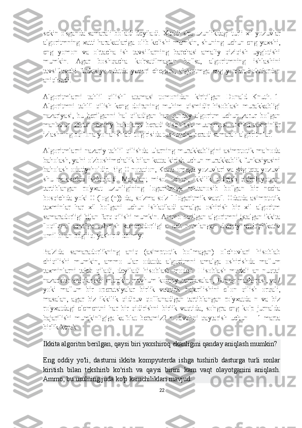 sekin o'sganda samarali  bo'ladi  deyiladi. Xuddi shu uzunlikdagi  turli  xil  yozuvlar
algoritmning   xatti-harakatlariga   olib   kelishi   mumkin,   shuning   uchun   eng   yaxshi,
eng   yomon   va   o'rtacha   ish   tavsiflarning   barchasi   amaliy   qiziqish   uyg'otishi
mumkin.   Agar   boshqacha   ko'rsatilmagan   bo'lsa,   algoritmning   ishlashini
tavsiflovchi   funktsiya   odatda   yuqori   chegara,   algoritmga   eng   yomon   holatlardan
aniqlandi.
Algoritmlarni   tahlil   qilish"   atamasi   tomonidan   kiritilgan   Donald   Knuth.[1]
Algoritmni   tahlil   qilish   keng   doiraning   muhim   qismidir   hisoblash   murakkabligi
nazariyasi,   bu   berilganni   hal   qiladigan   har   qanday   algoritm   uchun   zarur   bo'lgan
manbalar   uchun   nazariy   baholarni   beradi   hisoblash   muammosi.   Ushbu   taxminlar
izlashning oqilona yo'nalishlari to'g'risida tushuncha beradi samarali algoritmlar.
Algoritmlarni   nazariy   tahlil   qilishda   ularning   murakkabligini   asimptotik   ma'noda
baholash, ya'ni o'zboshimchalik bilan katta kirish uchun murakkablik funktsiyasini
baholash odatiy holdir. Big O notation, Katta-omega yozuvlari va Big-teta yozuvi
shu   maqsadda   ishlatiladi.   Masalan;   misol   uchun,   ikkilik   qidirish   qidirilayotgan
tartiblangan   ro'yxat   uzunligining   logarifmiga   mutanosib   bo'lgan   bir   necha
bosqichda  yoki  O  (log (n))  da,  so'zma-so'z  "  logaritmik vaqt".  Odatda  asimptotik
taxminlar   har   xil   bo'lgani   uchun   ishlatiladi   amalga   oshirish   bir   xil   algoritm
samaradorligi bilan farq qilishi mumkin. Ammo berilgan algoritmni istalgan ikkita
"oqilona"   amalga   oshirish   samaradorligi   a   deb   nomlangan   doimiy   multiplikativ
omil bilan bog'liq. yashirin doimiy.
Ba'zida   samaradorlikning   aniq   (asimptotik   bo'lmagan)   o'lchovlari   hisoblab
chiqilishi   mumkin,   ammo   ular   odatda   algoritmni   amalga   oshirishda   ma'lum
taxminlarni   talab   qiladi,   deyiladi   hisoblash   modeli.   Hisoblash   modeli   an   nuqtai
nazaridan aniqlanishi mumkin mavhum kompyutermasalan, Turing mashinasi, va /
yoki   ma'lum   bir   operatsiyalar   birlik   vaqtida   bajarilishini   e'lon   qilish   orqali,
masalan,   agar   biz   ikkilik   qidiruv   qo'llanadigan   tartiblangan   ro'yxatda   n   va   biz
ro'yxatdagi   elementni   har   bir   qidirishni   birlik   vaqtida,   so'ngra   eng   ko'p   jurnalda
bajarilishi   mumkinligiga   kafolat   beramiz2   n   Javobni   qaytarish   uchun   +   1   marta
birlik kerak.
Ikkita algoritm berilgan, qaysi biri yaxshiroq ekanligini qanday aniqlash mumkin?
Eng   oddiy   yo'li,   dasturni   ikkita   kompyuterda   ishga   tushirib   dasturga   turli   sonlar
kiritish   bilan   tekshirib   ko'rish   va   qaysi   birini   kam   vaqt   olayotganini   aniqlash.
Ammo, bu usulning juda ko'p kamchiliklari mavjud:
22 